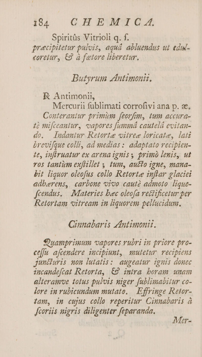 Spiritüs Vitrioli q. f. grecipitetur pulvis, aqu&amp; abluendus ui edw- coreiur, €9 à fwtore liberetur. Butyrum Zntimoniz. R Antimonii, Mercurii fublimati corrofivi ana p. se, Conteraniur primum feorfm, tum accura- 2e mifceantur, vapores f[ummá cautelá evitan- do. ludaniur Retorte vitree loricate, latz brevifque colli, ad medias : adaptato vecipien- ze, infiruatur ex arena igniss primo lenis, ut ros tantüm ex[Hillet s tum, au£to igne, mana- bit liquor oleofus collo Retortee inftar glaciei adberens, carbone vivo cautà admoto lique- fcendus. — Materies bec oleofa retiificetur per Retortam vitream in liquorem pelíucidum. Qiunabaris dntimonit. 9 yamprimum vapores rubri in priore pro- ce[]u afcendere incipiunt, mutetur. recipiens junt&amp;iuris non lutatis:: augeatur ignis donec. incande[cat Retorta, €9 imira boram umam alteramve totus pulvis miger fablimabitur co- jore in rubicundum mutato. — Effringe Retor- jam, in cujus colle reperitur. Cinnabaris à fcorüs nigris diligenter feparanda. 3 Or-