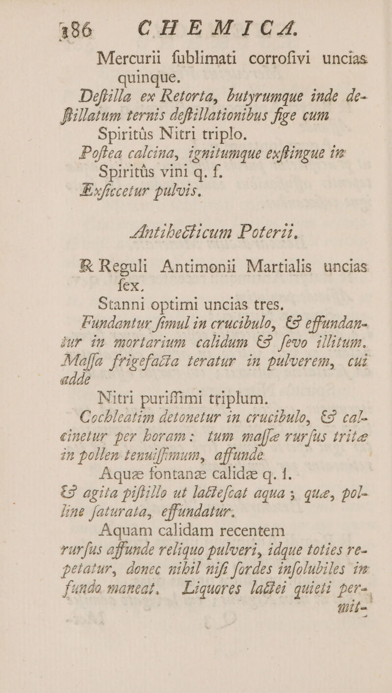 Mercurii fublimati corrofivi uncias quinque. Deflilla ex Retorta, butyrumque inde de- Jüillatum ternis deffillationibus fige cum Spiritüs Nitri triplo. Poflea calcina, ignitumque exflingue im Spiritüs vini q. f. Axfiecetur pulvis. ZIutibpeélicum Poterz. &amp; Reguli Antimonii Martialis. uncias fex. Stanni optimi uncias tres, Pundantur fimul in crucibulo, €2 effundan- jur im moriarium calidum €2 fevo ilhtum. Majja frigefatta teratur. in pulverem, cui adde Nitri puriffimi triplum. Cochleatim detouetur in crucibulo, €2 cal- einelur per boram: tum ma[je rurfus trite 2n pollen tenuiffmum, affunde | Aquze fontanze calidze q. 1 t3 agita pifiillo ut latefzat aqua ; ; que, pol- Hine faturata, effundatur. Aquam calidam recentem rurfus affunde reliquo pulveri, idque toties re- petatur, donec mibil mifi fordes infolubiles im. fundo maneat, — Liqueres la&amp;hei quieli per-. uit-.