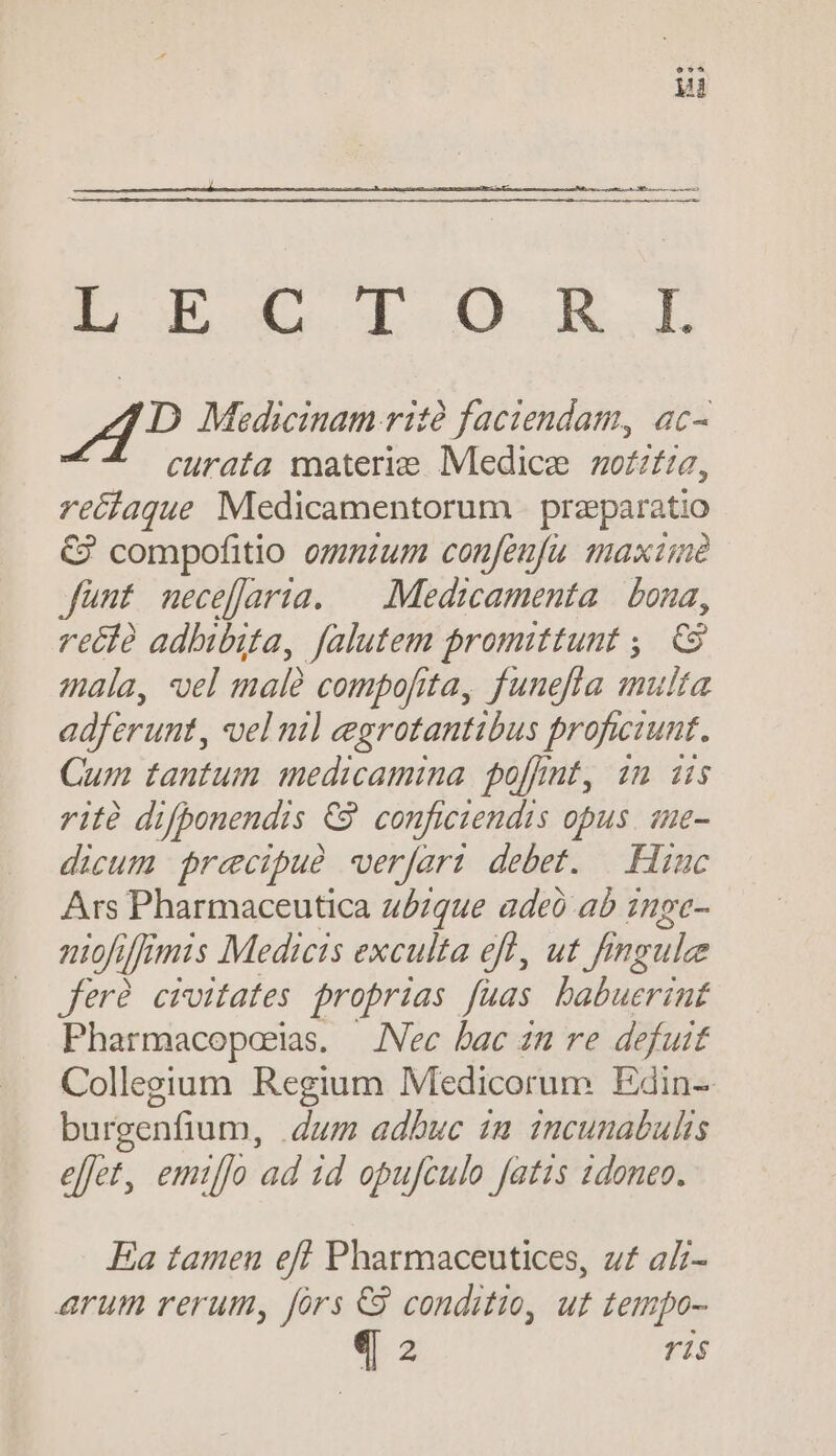 EUR ud. Ju D Medicinam rità faciendam, ac- curata materie. Medice zo£ztia, reéiaque Medicamentorum | praeparatio € compofitio ogmum confenfu maxime fünt necefaria. — Medicamenta | bona, reéià adhibita, falutem promittunt ,. C9 mala, vel male compofita, funefta multa adferunt, vel nil egrotantibus proficiunt. Cum tantum medicamina. poft, in üs rità difbonendis €89 conficiendis opus. sue- dicum precipue verfari debet. | .Hiuc Ars Pharmaceutica u/zque adeo ab znpe- niofiffrmis Medicis exculta eft, ut Jingle fere civitates jroprias fuas habuerint Pharmacopoerias. —JNec bac in re defuit Collegium Regium Medicorum Edin- burgenfium, dum adbuc 1a incunabulis effet, emiffo ad 1d opujculo fatis 2doneo. Ea tamen eff Pharmaceutices, z£ aZ- arum rerum, fórs €8 conditio, ut tempo-