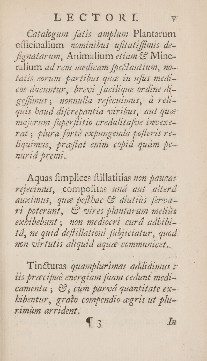 Catalogum fatis amplum Plantarum ofücinalium | zominmibus uftatifmis de- Jfignatarum, Animalium eam €? Mine- ralium aZ rem medicam fpeciantium, no-. ias eorum partibus quee in ufus medi-. cos ducuntur, brevi facilique ordine di- geffmus; nonnulla refecuumus, à reh- quis baud diférepantia viribus, aut que Hajorum uperftitio credalitafoe i INvexe-- rat; plura forte expungenda poteris re- Equimus, praftat entm copiá quam pc- nariá premi. Aquas fimplices füillatitias zo; fauces reecimus, compofitas umd auf aiterd auximus, que poftbac €9 diutius ferva- ri poterunt, C9 «ires plantarum mehis exbibebunt ,. non mediocri curd adbibi- tá, ne quid deftillationi Jubyiciatur, quod anon virtutis aliquid aquee communicet. Tinc&amp;uras quamplurimas eddidimus : y 45 precipue energiam fuam cedunt qmedi- camenta , C3, cum parvá quantitate ex- bibentur, grato compendio gris ut plu-- rimum arrident. 4.3 I