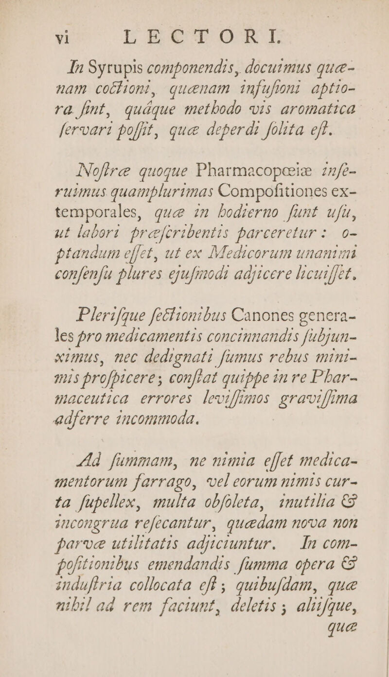 In Sytupis componendis, docuimus quee- mam coéhoni, quenam infufoni aptio- fervari fofff, que deperdi folita eft. Nofire quogue Pharmacopeeie zzfe- ruimus quamplurtinas Compofitiones ex- temporales, gue zm bodrermo funt ufu, ut labori. preeferibentis parceretur :. o- ptandum effet, ut ex Medicorum unanimi confenfu blures ejufmodi adjicere licumffet. Plerifque feciionibus Canones genera- les pro medicamentis concitumandis fabjun- ximus, nec dedignati fumus rebus mini- 1i$ profpicere, conftat quippe in re Pbar- maceutica errores levius gravilmma adferre incommoda. Ad fünmam, me nimia. effet medica- mentorum farrago, vel eorum nimis cur- :a fupellex, multa obfoleta, inutilia CS zucongrua refecantur, quedam nova non farve utilitatis aditciuntur. — In com- fofitionibus emendandis fumma opera € induftria collocata eff ; quibufdam, que nibil ad rem faciunt, deletis ; aliifque, que