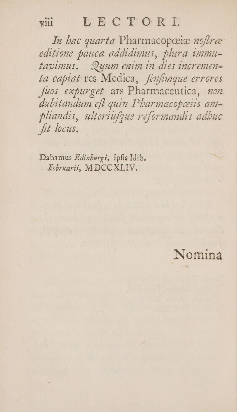 In bac quarta Pharmacopceie noftre editione pauca. addidimus, plura 1mma- davümus. Quum euim in dtes ineremen- £a capiat res Medica, Jenfmque errores Juos expurget ars Pharmaceutica, zon dubitandum efl quim Pbarmacopaus am- pliandis, ulteriufgue reformandis adbuc J£ locus. Dabamus Edinburg?, ipfis Idib, bi. FEebruarii, MDCCXLIY, Nomina ——-