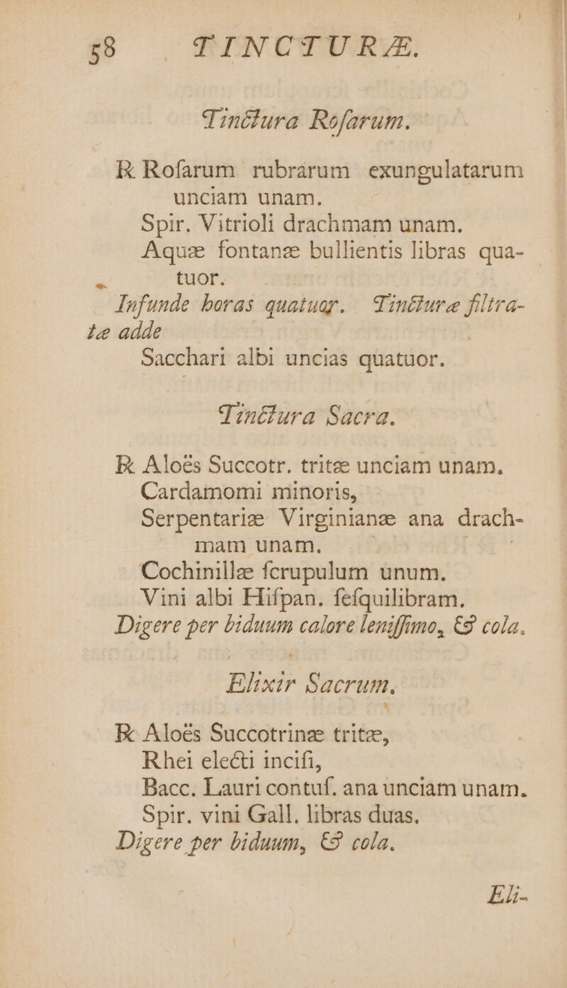 Tinciura Rofarum. - Ek Rofarum rubrarum exungulatarum unciam unam. Spir. Vitrioli drachmam unam. Aquz fontanz bullientis libras qua- : tuor. Iufunde boras quatuor. | Tinthure filtra- 1e adde Sacchari albi uncias quatuor. qintlura Sacra. E Aloes Succotr. tritee unciam unam. Cardamomi minoris, Serpentarie Virginianz ana drach- mam unar. | Cochinillze fcrupulum unum. Vini albi Fiifpan. fefquilibram. Digere per biduum calore leniffimo, €9 cola. Elixir Sacrum. EK Aloés Succotrinze tritz, Rhei elec incifi, Bacc. Lauri contuf. ana unciam unam. Spir. vini Gall. libras duas. Digere per biduum, €9 cola. E-