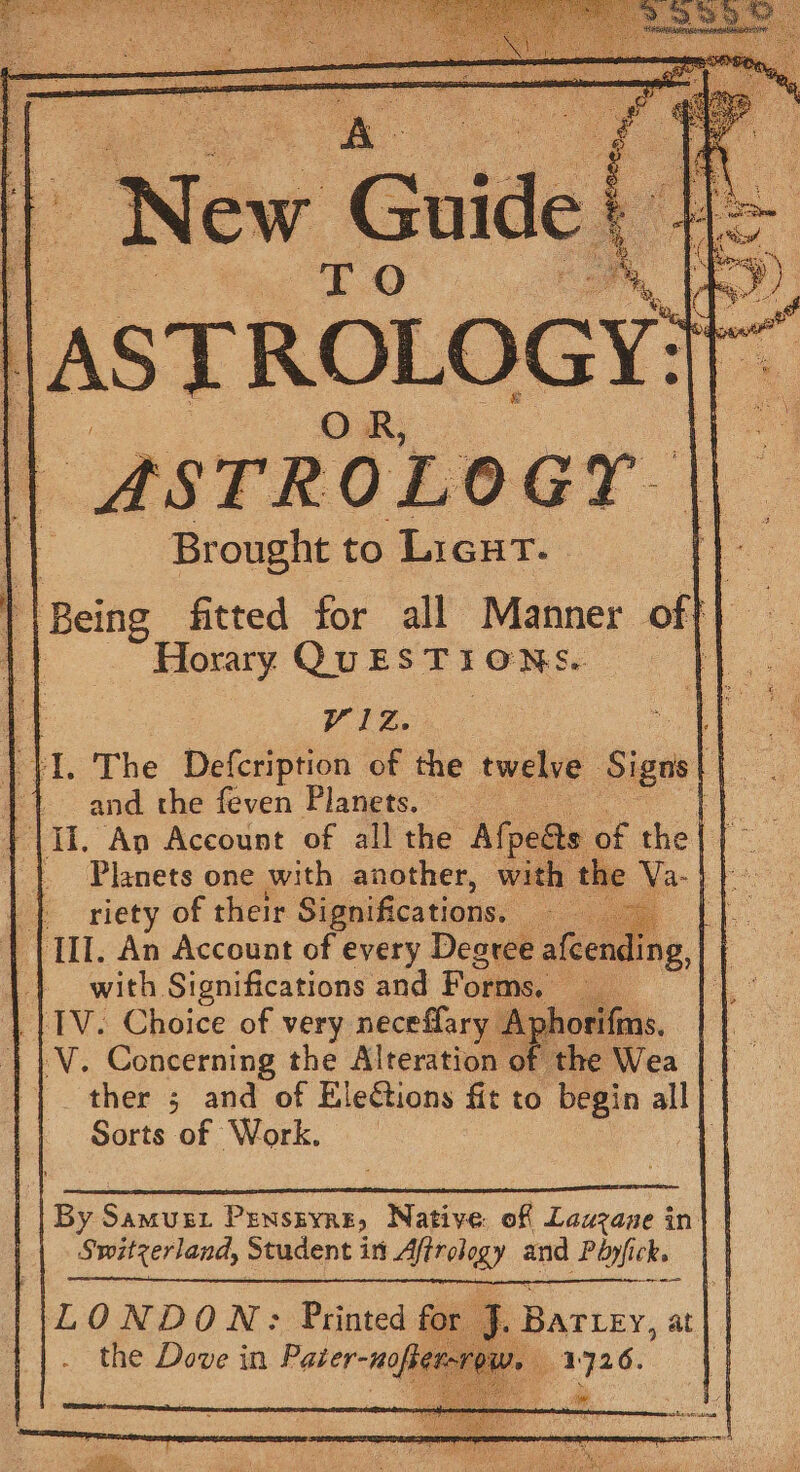 ar 5) ; ne pe \ Peto cs a” 5 if nae ew Guide | ye i AST RE ROLOGY: gs | *STROLOGY || Brought to Lieut. | oi fitted for all Manner of 2 Horary QUESTIONS. “ris, ph Ny i| : Y1Z. Me ae |. The Defcription of the twelve Sige Des 1 and the feven Planets. © an ‘II. An Account of all the Afpeats of the} }~ _ Planets one with another, with the Va-} fe {riety of their Significations. ata Al. (III. An Account of every Desree afcending, | | with Significations and Forms, oo a _{1V. Choice of very neceflary Aphorifn V. Concerning the Alteration of the Wea | | | _ ther 5 and of Elections fit to begin all Sorts of Work. | By Samusgz Prenstyne, Native: of Lauzane in Switzerland, Student in Affrology and Péyfick. LONDON: Printed for 7 the Dove in Pater-nofte