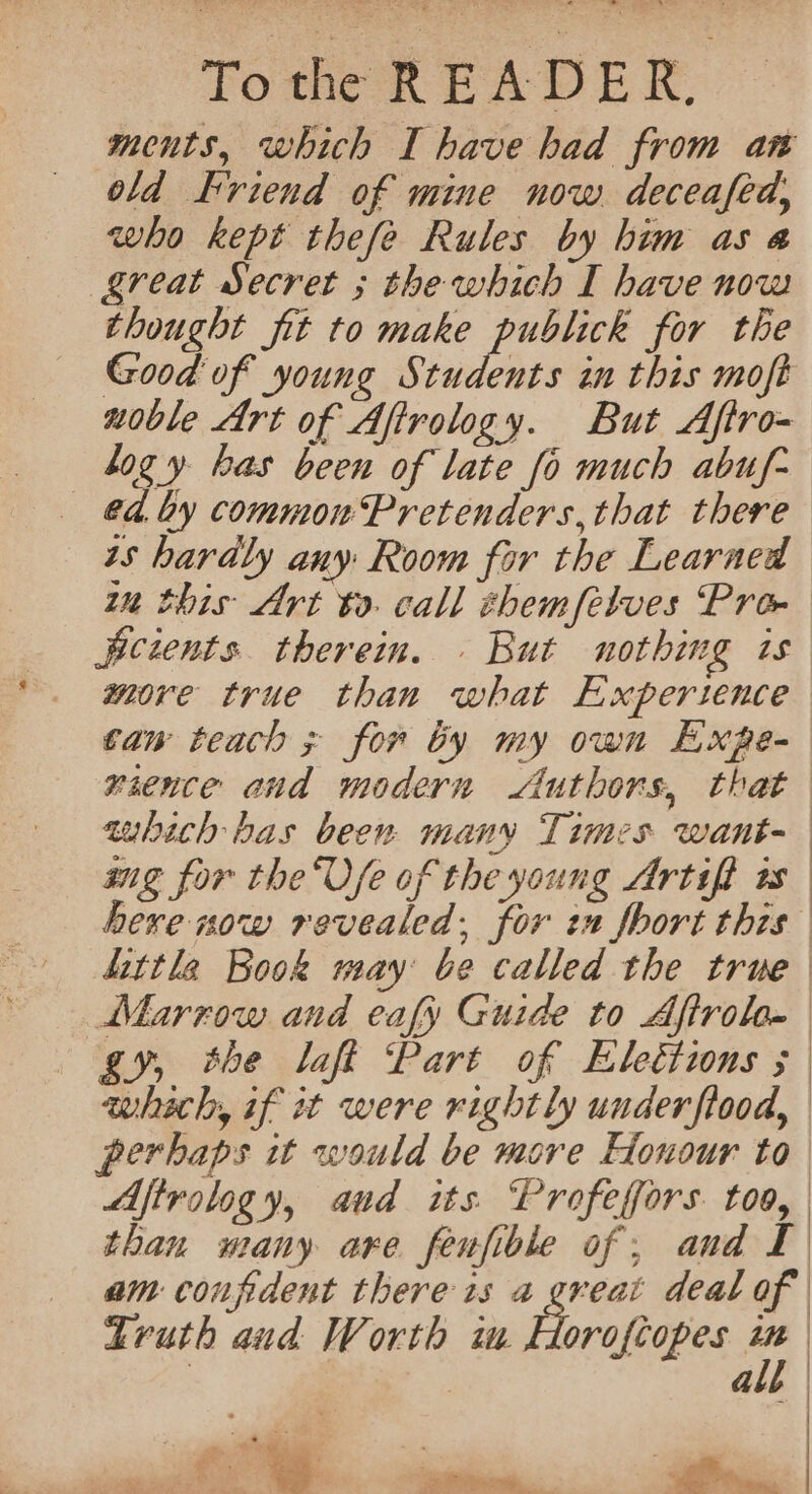 ; Tothe READER. old Friend of mine now deceafed, who kept thefe Rules by him as a (great Secret ; the which I have now thought fit to make publick for the hogy has been of late fo much abuf- ed. Ly common Pretenders, that there ts hardly any Room for the Learned dittle Book may be called the true Marrow and eafy Guide to Aftrol- gy, the laff Part of Elections ; whach, if st were rightly under flood, perhaps it would be more Honour to | | | | Truth aud Worth im Horofiopes 7 | | a — te, ee * eee +43 ys PRN Any ya |