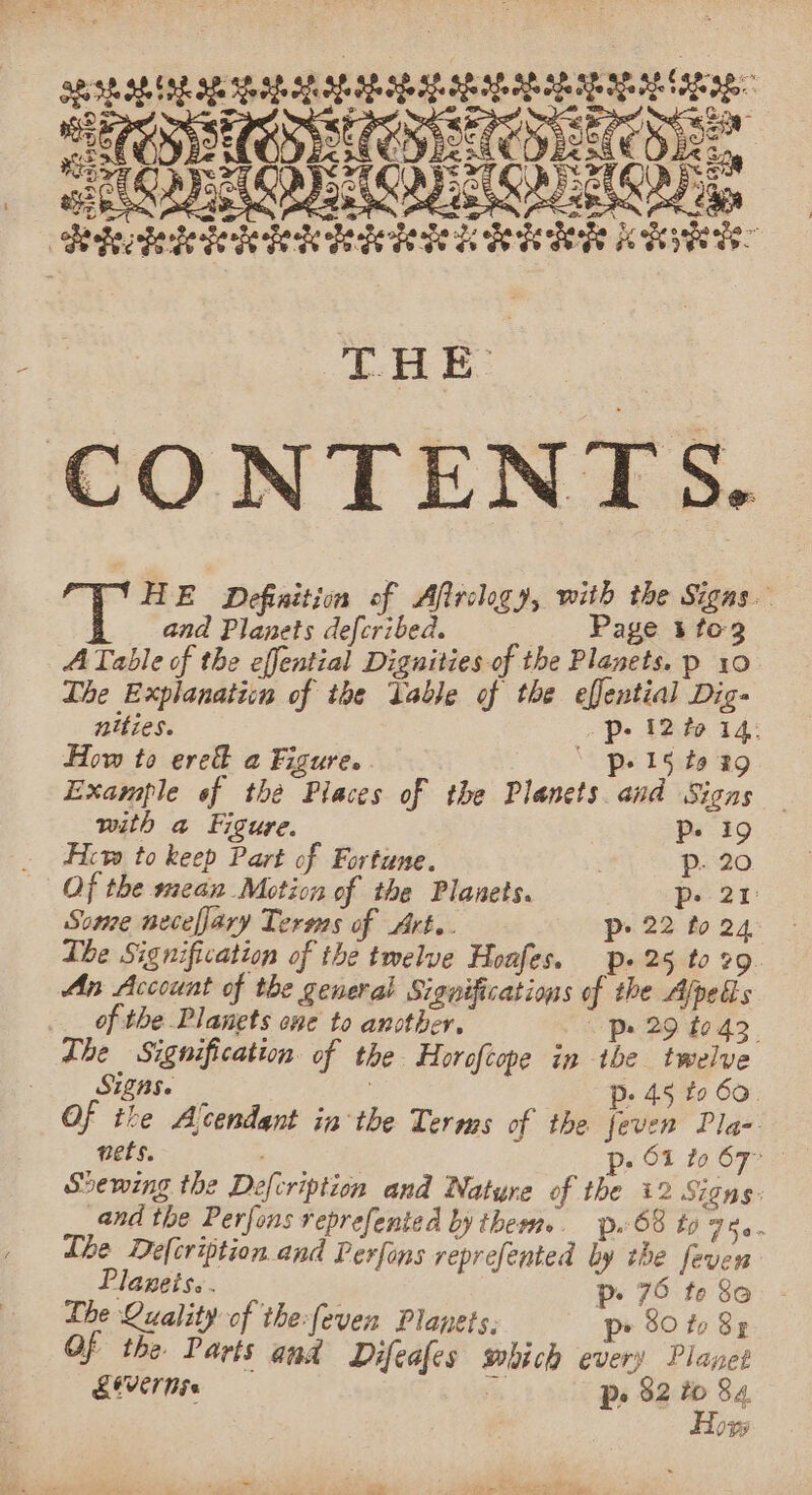 eateaes be Xe Pe ey cia a = oe y ry * * oY * * , She e abe + * ci wy So = = THE CONTENTS. HE Definition of Afirclogy, with the Signs. and Planets defcribed. Page 3 tog ATable of the effential Dignities of the Planets. p 10 The Explanation of the Table of the effential Digs nities. Pp: 12 to 14. How to ered a Figure. © p+ 15 to 29 Example of the Places of the Planets and Signs with a Figure. Ps 19 Ficvs to keep Part of Fortune. | p- 20 Of the mean Motion of the Planets. p. 21 Some necefary Terss of Art. P&gt; 22 to 24 Lhe Signification of the twelve Hoafes, p» 25 to 29. An Account of the general Significations of the Alpels of the Planets ne to another, - Pp» 29 t0.43 The Signification of the Horofcope in the twelve SHER. p- 45 to 60. Of the Alcendant inthe Terms of the feven Pla- nets. ase Pe» Of to 67° Shewing the Defcription and Nature of the 12 Signs. and the Perfons reprefented by them». p. 68 to ree Lhe Defcription and Perfons reprefented by the feven Planets. . ~ 70 t | es p- 75 te 80 Ihe Quality of the:feven Planets, p&gt; 80 to 83 Of the Parts and Difeafes which every Planet LOVE NG fi, Po 82 to 84, Hox