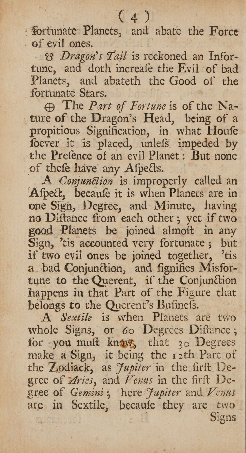 C4) fortunate Planets, and abate the Force . of evil ones. ¢3 Dragon’s Tail is reckoned an Infor- tune, and doth increafe the Evil of bad Planets, and abateth the Good of the fortunate Stars. | @ The Part of Fortune is of the Na- ture of the Dragon’s Head, being of a propitious Signification, in. what Houfe foever it is placed, unlefSs impeded by the Prefence of an evil Planet: But none of thefe have any Afpetts. | A Comunétion is improperly called an ‘Afpect, becaufe it is when Planets are in one Sign, Degree, and Minute, having no Diftance from each other; yet if two — good Planets be joined almoft in any Sign, tis accounted very fortunate ; but if two evil ones be joined together, ’tis — a.bad Conjunftion, and fignifies Misfor-_ tune to the Querent, if the Conjunction happens in that Part of the Figure that belongs to the Querent’s Bufinefs. : A Sextile is when Planets are two | whole Signs, or 60 Degrees Diftance ; | for -you muft kngyw, that 30 Degrees __ make a Sign, it being the rath Part of | the Zodiack, as Fupiter in the firft De- | gree of Yrics, and Venus in the firftt De- | gree of Gemini, here Fupiter and Venus | are in Sextile, becaufe they are two | | | Signs