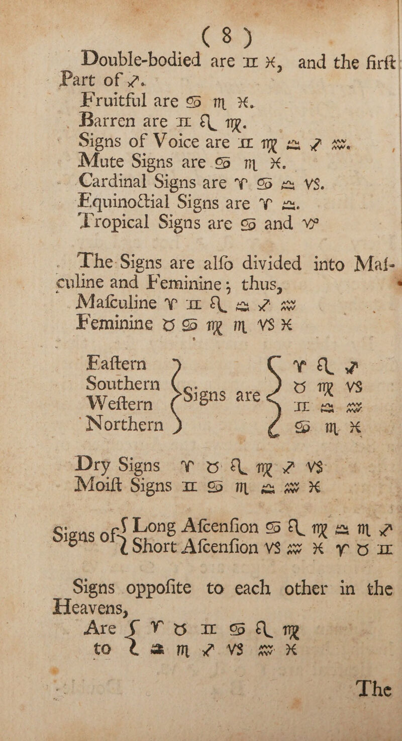 C8) | | - Double-bodied are a x, and the firft: Part of 2. Fruitful are &amp; m x. _ Barren are m &amp; 19 Signs of Voice are ‘2 Mme me Mute Signs are oS m x. Cardinal Signs are 7 9 &amp; VS. Fiquinofial Signs are 7 x. ‘Tropical Signs are ¢3 and The Signs are alfo divided into Mat, culine and Feminine; thus, Mafculine PV ze Qe 2 Feminine 6 9 mg m VS % EFaftern Southern . Weftern (80S are ‘Northern 3 Dry Signs V &amp; ML nz vs — Mout Signs mo m x w X sons ofS Lone Atcenfion A mg # Sighs of UShort Afcenfion vs w X 7 Signs oppofite to each other in the Heavens, AreSVUD GA mR to Uam xz Wom ‘The