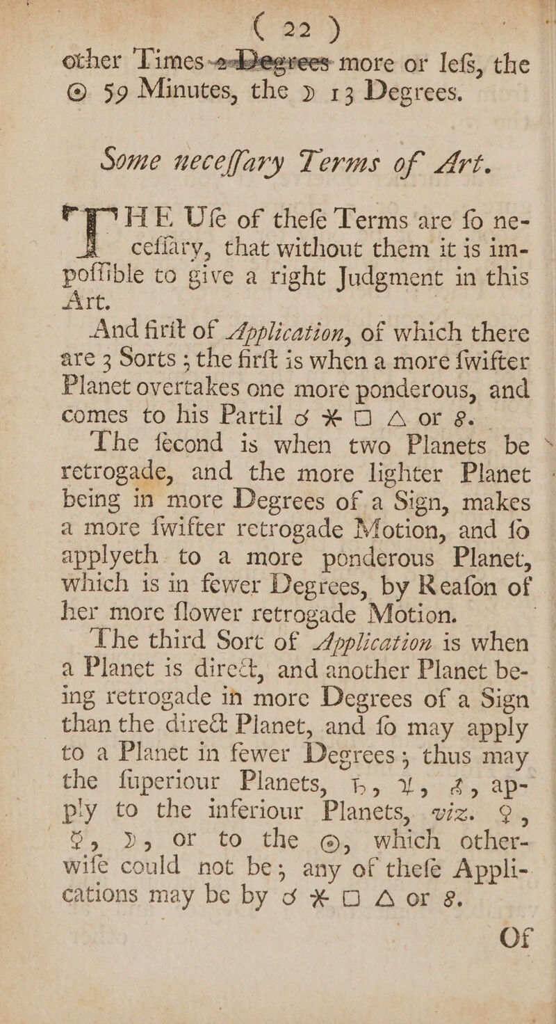 Pe) other ‘Times-eeddegvees more or lef, the © 59 Minutes, the » 13 Degrees, Some necefary Terms of Art. PF PIHE Vee of thefe Terms are fo ne- _ cefiary, that without them it is im- poffible to give a right Judgment in this Art. 7 | And firit of pplication, of which there are 3 Sorts ; the firft is when a more {wifter Planet overtakes one more ponderous, and comes to his Partil 6 ¥ O A or 8 | The fecond is when two Planets be &gt; retrogade, and the more lighter Planet being in more Degrees of a Sign, makes a more {wifter retrogade Motion, and fo applyeth. to a more ponderous Planet, which is in fewer Degrees, by Reafon of her more flower retrogade Motion. | The third Sort of Application is when a Planet is direct, and another Planet be- ing retrogade in more Degrees of a Sign than the direct Planet, and fo may apply to a Planet in fewer Degrees; thus may the fuperiour Planets, 1, uw, 4, ap- py to the inferiour Planets, wiz. 9, $, D5 Or’ to the @&gt;. which. othes- wife could not be; any of thefe Appli-. cations may be by d ¥ O Aor 8. OF