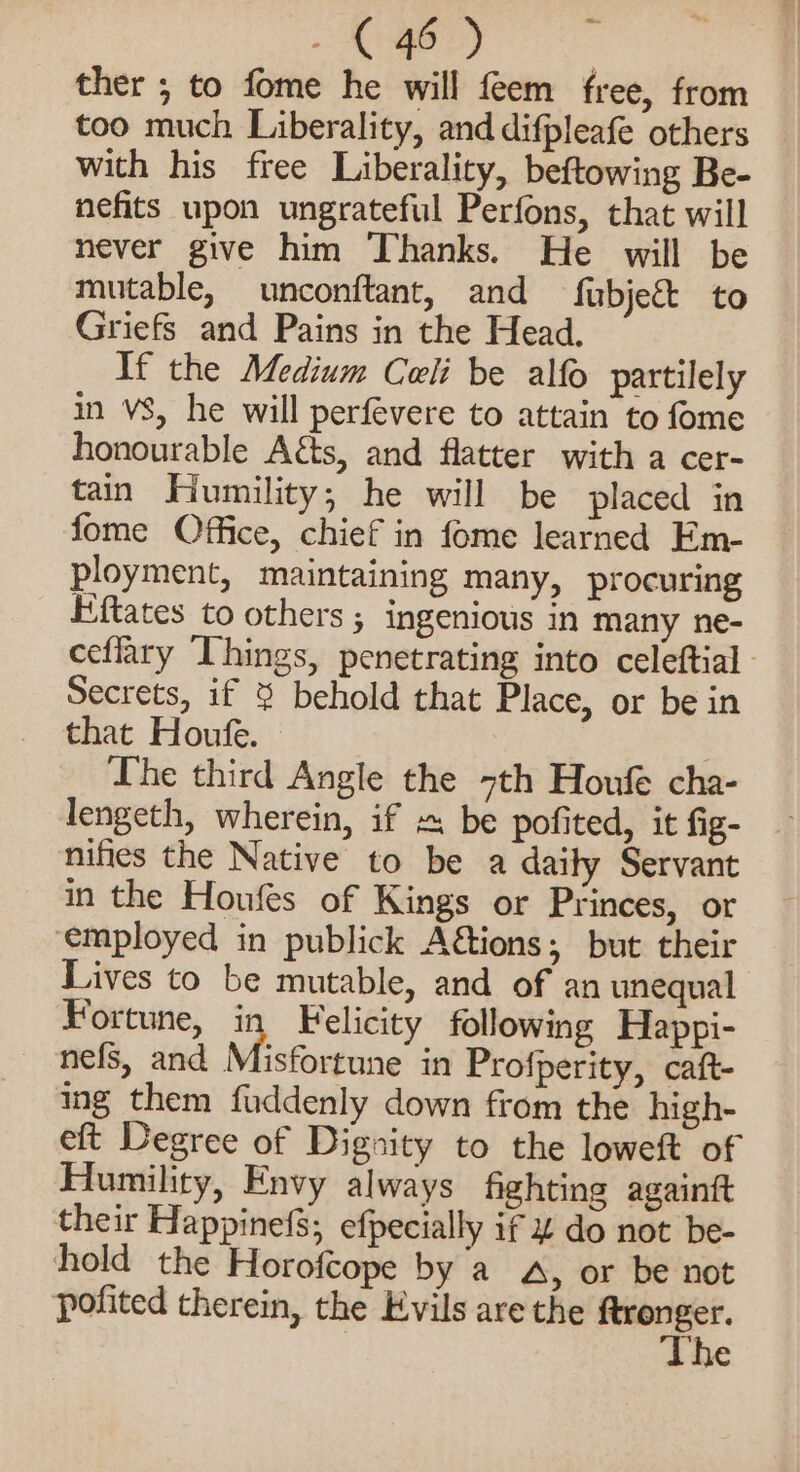 ther ; to fome he will feem free, from too much Liberality, and difpleafe others with his free Liberality, beftowing Be- nefits upon ungrateful Perfons, that will never give him Thanks. He will be mutable, unconftant, and fubjegt to Griefs and Pains in the Head. If the Medium Coli be alfo pattilely in VS, he will perfevere to attain to fome honourable Aéts, and flatter with a cer- tain Humility; he will be placed in fome Office, chief in fome learned Em- ployment, maintaining many, procuring Eftates to others ; ingenious in many ne- ceflary Things, penetrating into celeftial Secrets, if 3 behold that Place, or be in that Houfe. : Ihe third Angle the 7th Houfe cha- lengeth, wherein, if «. be pofited, it fig- nifies the Native to be a daity Servant in the Houfes of Kings or Princes, or ‘employed in publick A€tions; but their Lives to be mutable, and of an unequal Fortune, in Felicity following Happi- nefs, and Misfortune in Profperity, caft- ing them fuddenly down from the high- eft Degree of Dignity to the loweft of Humility, Envy always fighting againtt their Happinefs; efpecially if 4 do not be- hold the Horofcope by a a, or be not pofited therein, the Evils are the ss 3 he