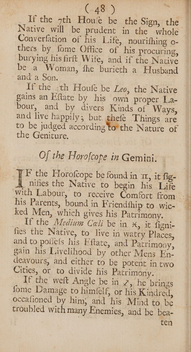 So ae Bi If the 7th Hou be the Sign, the Native will be prudent in the whole Converfation of his Life, nourifhing o- thers by fome Office of his procuring, burying his firft Wife, and if the Native be a Woman, fhe burieth a Husband and a Son. | If the -th Houle be Leo, the Native gains an Eftate by his own proper La- bour, and by divers Kinds of Ways, and live happily, but, thefé Things are to be judged according forthe Nature of the Geniture. Of the Horofcope in Gemini. _F F the Horofcope be found in IL, it fig- nifies the Native to begin his Life his Parents, bound in Friendfhip to wic- ked Men, which gives his Patrimony. If the Medium Cali be in x, it figni- fies the Native, to live in watry Places, and to poilefs his Eftate, and Patrimony, gain his Livelihood by other Mens En- deavours, and either to be potent in two Cities, or to divide his Patrimony. If the weft Angle be in , he brings fome Damage to himfelf, or his Kindred, occafioned by him; and his Mind to be troubled with many Enemies, and be bea- ten