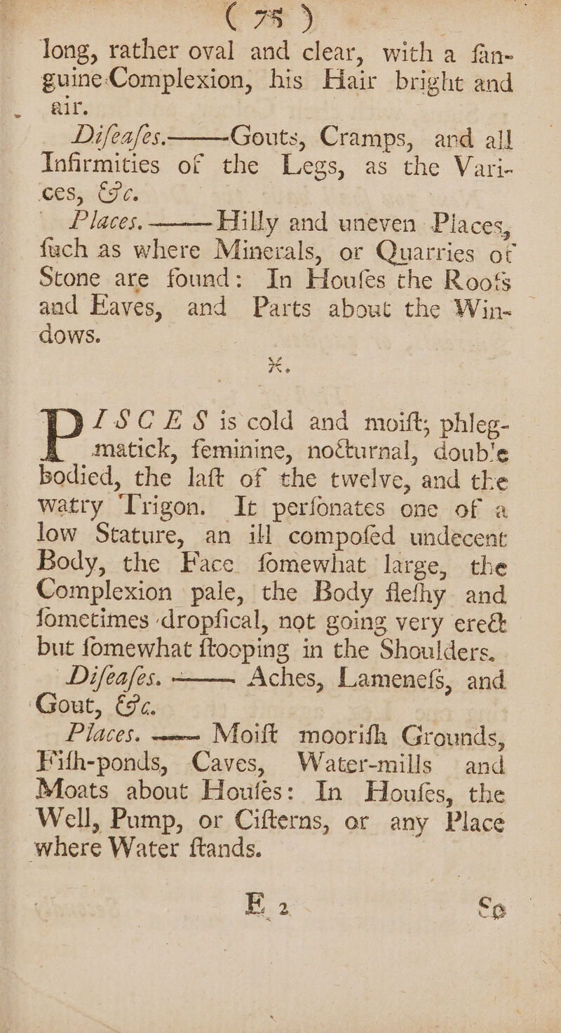 Cae 5 : long, rather oval and clear, with a fan- guine-Complexion, his Hair bright and air. Difeafes. Gouts, Cramps, ard all Infirmities of the Legs, as the Vari- eS; 686 | Places, ‘Hilly and uneven Places, fuch as where Minerals, or Quarries of Stone are found: In Houfes the Roof _ and Eaves, and Parts about the Win- dows. 7 LSCES is cold and moift; phleg- —matick, feminine, nocturnal, double bodied, the laft of the twelve, and tke watry ‘Trigon. It perfonates one of a low Stature, an ill compofed undecent Body, the Face fomewhat large, the Complexion pale, the Body flefhy and fometimes ‘dropfical, not going very ereé but fomewhat {tooping in the Shoulders. Difeafes. - Aches, Lamenefs, and Gout, €c. Places. ~-—- Moift moorifh Grounds, Fith-ponds, Caves, Water-mills and Moats about Houfes: In Houfes, the Well, Pump, or Cifterns, or any Place where Water ftands. E 2 f9