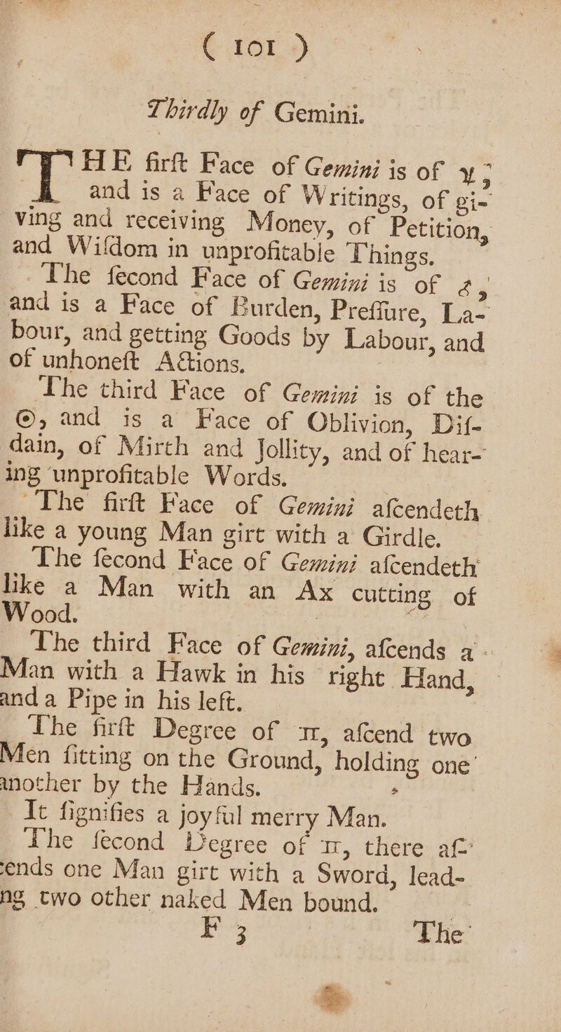 Thirdly of Gemini. a6 HE firft Face of Gemini is of an and is a Face of Writings, of Bis ving and receiving Money, of Petition, and Wifdom in unprofitable Things, The fecond Face of Gemini is of 2 4 and is a Face of Burden, Preffure, La- bour, and getting Goods by Labour, and of unhoneft A&amp;tions. he third Face of Gemini is of the @, and is a Face of Oblivion, Dif- dain, of Mirth and Jollity, and of hear- ing unprofitable Words. | ~The firft Face of Gemini afcendeth like a young Man girt with a Girdle. The fecond Face of Gemini afcendeth like a Man with an Ax cutting of Wood. | pow _ he third Face of Gemini, afcends a - Man with a Hawk in his right Hand, and a Pipe in his left. The firft Degree of a, afcend two Men fitting on the Ground, holding one’ another by the Hands. , It fignifies a joyful merry Man. Lhe fecond Degree of 1, there at ends one Man girt with a Sword, lead- ng two other naked Men bound. Py The’ &amp;