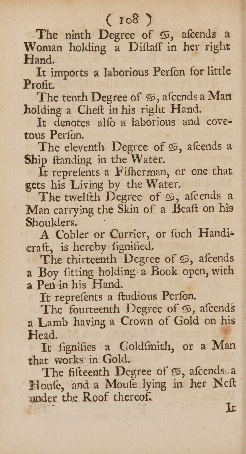 ‘The ninth Degree of %, afcends a Woman holding a Diftaff in her right Hand. ene | It imports a laborious Perfon for little Profit. | | The tenth Degree of 95, afcendsa Man holding a Cheft in his right Hand. - Ie denotes alfo a laborious and cove- tous Perfon. : The eleventh Degree of 9, afcends a Ship ftanding in the Water. It reprefents a Fifherman, or one that gets his Living by the Water. _ The twelfth Degree of 9, afcends a Man carrying the Skin of a Beaft on his Shoulders. -A Cobler or Currier, or fuch Handi- craft, is hereby: figmified. The thirteenth Degree of %, afcends a Boy fitting holding: a Book open, with a Pen-in his Hand. Tt reprefents a ftudious Perfon. The fourteenth Degree of 99, afcends a Lamb having a Crown of Gold on his Head. = It fignifies a Coldfimith, or a Man that works in Gold.. The fifteenth Degree of 9, afcends:.a Houfe, and a Moule lying in. her Neft under the Roof thereof.