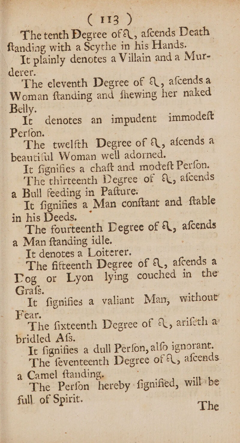 io CFB) The tenth Degree of &amp;, afcends Death ftandiag with a Scythe in his Hands. | It plainly denotes a Villain anda Mur- -_derer. The eleventh Degree of {, afcendsa Woman ftanding and fhewing her naked Belly. | It denotes an impudent immodeft Perfon. . The twelfth Degree of {, afcends a beautiful Woman well adorned. | It Ggnifies a chaft and modeft Perfon. The thirteenth Degree of \, afcends a Bull feeding in Pafture. — It fignifies 2 Man conftant and flable in his Deeds. ~ a | The fourteenth Degree of {, afcends a Man ftanding idle. It denotes a Loiterer. | The fifteenth Degree of {, afcends a Log or Lyon lying couched in the Grafs. oe It fignifies a valiant Man, without’ Fear. The fixteenth Degree of {, arifeth a bridled Afs. It fignifies a dull Perfon, alfo ignorant. The feventeenth Degree of , afceads. a Camel ftanding. | The Perfon hereby: fignified, will be full. of Spirit.