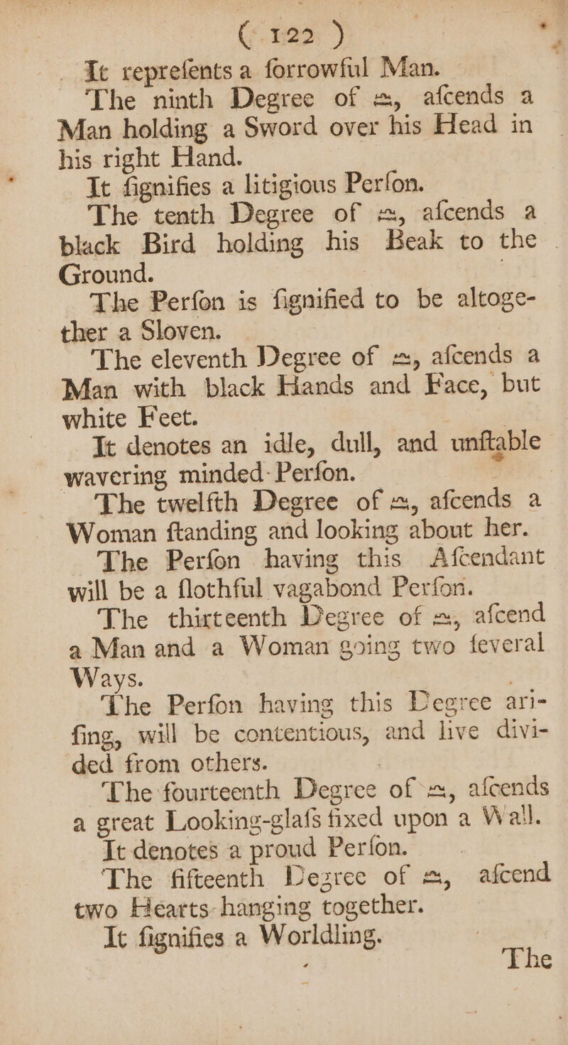 Ce, aor) Ie reprefents a forrowful Man. The ninth Degree of =, afcends a Man holding a Sword over his Head in his right Hand. It fignifies a litigious Perfon. The tenth Degree of «, afcends a black Bird holding his Beak to the . Ground. ; The Perfon is fignified to be altoge- ther a Sloven. The eleventh Degree of =, afcends a Man with black Hands and Face, but white Feet. } | It denotes an idle, dull, and unftable wavering minded-Perfon. Rata The twelfth Degree of , afcends a Woman ftanding and looking about her. The Perfon having this Afcendant will be a flothful vagabond Perfon. The thirteenth Degree of =, afcend a Man and a Woman going two feveral Ways. The Perfon having this Degree ari- fing, will be contentious, and live divi- ded from others. | The fourteenth Degree of x, afcends a great Looking-glafs fixed upon a Wail. Tt denotes a proud Perton. The fifteenth Degree of =, afcend two Hearts: hanging together. It fignifies a Worldling. |