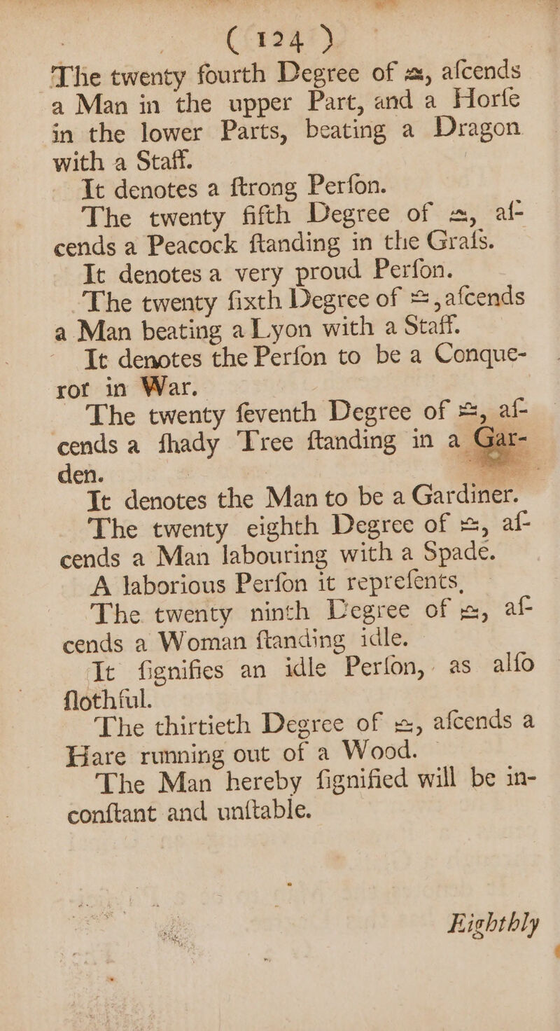 ; C124 ) The twenty fourth Degree of a, afcends a Man in the upper Part, and a Horfe in the lower Parts, beating a Dragon with a Staff. It denotes a ftrong Perfon. The twenty fifth Degree of «, al- cends a Peacock ftanding in the Grals. _ It denotes a very proud Perfon. The twenty fixth Degree of = ,afcends a Man beating a Lyon with a Staff. It denotes the Perfon to be a Conque- ror in War. The twenty feventh Degree of =, af- cends a fhady Tree ftanding in a Gat den. Be It denotes the Man to be a Gardiner. The twenty eighth Degree of +, af- cends a Man labouring with a Spade. A laborious Perfon it reprefents, The twenty ninth Degree of , af cends a Woman ftanding idle. It fignifies an idle Perfon, as alfo floth ful. The thirtieth Degree of =, afcends a Bare runing out of a Wood. The Man hereby fignified will be in- conftant and unttable. &lt;= Eighthly