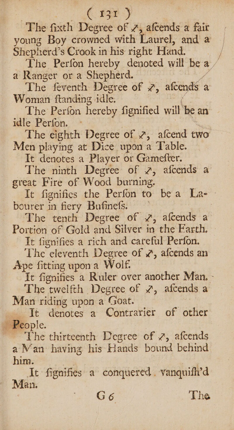 C131 ) ~The feel Degree of 7, afcends a fair young Boy crowned with Laurel, and a Shepherd’s Crook in his right Hand, / The Perfon hereby denoted will be % a Ranger or a Shepherd. The feventh Degree of 7, afeends a Woman ftanding idle. The Perfon hereby fignified will, be an idle Perton. The eighth Degree of 2, afcend two Men playing at Dice upon a Table. It denotes a Player or Gametter. The ninth Degree of , afcends a great Fire of Wood burning. It fignifies the Perfon to bea La- bourer in fiery Bufinefs. The tenth Degree of 7, agcude a Portion of Gold and Silver in the Farth. It fignifies a rich and careful Perfon. The eleventh Degree of , afcends an Ape fitting upona Wolf. It fignifies a Ruler over another Man. - The twelfth Degree of 2, afcends a Man riding upon a Goat. Jt denotes a Contrarier of other _ People. ; The thirteenth Degree of 7, afcends a Man: having his Hands bound behind him. It fignifies a conquered. vanquift’d Man.