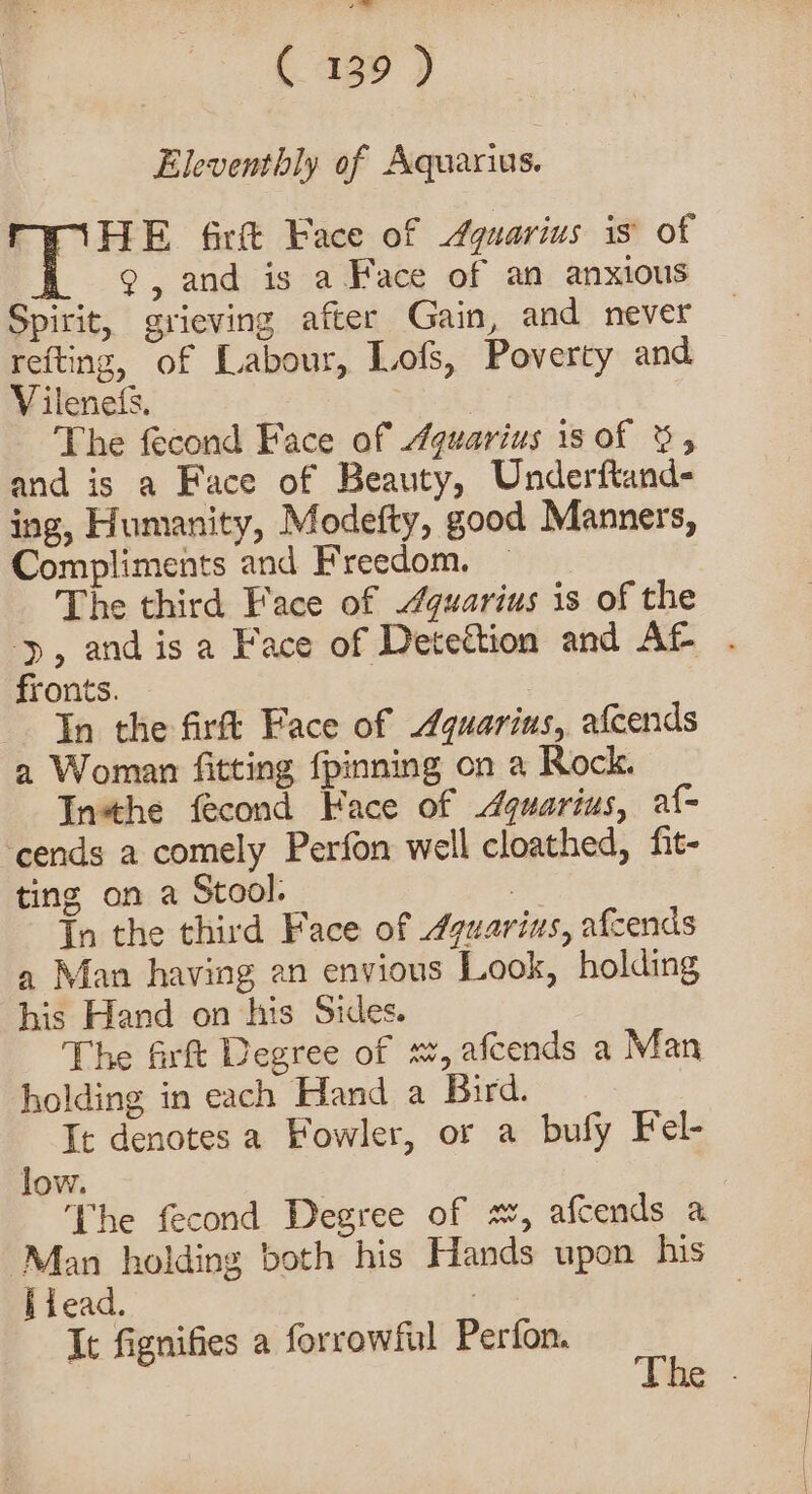 Eleventhly of Aquarius. HE firft Face of Aquarius is’ of 9, and is a Face of an anxious Spirit, grieving after Gain, and never refting, of Labour, Lofs, Poverty and V ilenets, Sak The fecond Face of Aquarius is of &amp;, and is a Face of Beauty, Underftand- ing, Humanity, Modefty, good Manners, Compliments and Freedom. ~ The third Face of “quarius is of the yp, and isa Face of Detection and AL . fronts. | In the firft Face of Aquarius, afcends a Woman fitting {pinning on a Rock. Inthe fecond Face of Aquarius, af- ‘cends a comely Perfon well cloathed, fit- ting on a Stool. | In the third Face of 4guarius, afcends a Man having an envious Look, holding his Hand on his Sides. The firft Degree of sz, afcends a Man holding in each Hand a Bird. It denotes a Fowler, or a bufy Fel- low. The fecond Degree of x, afcends a Man holding both his Hands upon his hiead. | | It fignifies a forrowftil Perfon. $