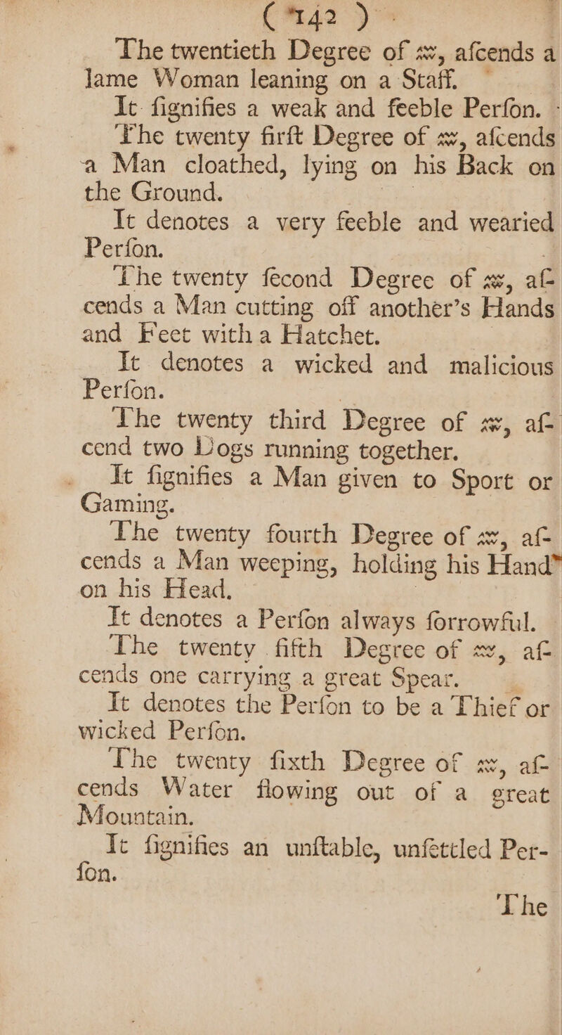 C™%42 | The twentieth Degree of sv, afcends a Jame Woman leaning on a Staff. — It. fignifies a weak and feeble Perfon. - ‘The twenty firft Degree of sv, afcends a Man cloathed, lying on his Back on the Ground. | | It denotes a very feeble and wearied Perfon. : The twenty fecond Degree of a, af cends a Man cutting off another’s Hands and Feet witha Hatchet. It denotes a wicked and malicious Perfon. | The twenty third Degree of sv, af- cend two Logs running together. ft fignifies a Man given to Sport or Gaming. The twenty fourth Degree of a, af- cends a Man weeping, holding his Hand” on his Head, : Tt denotes a Perfon always forrowful. The twenty fifth Degree of «, af cends one carrying a great Spear, It denotes the Perfon to be a Thief or wicked Perfon. The twenty fixth Degree of x, af cends Water flowing out of a ereat Mountain. It fignifies an unftable, unfettled Per- fon.