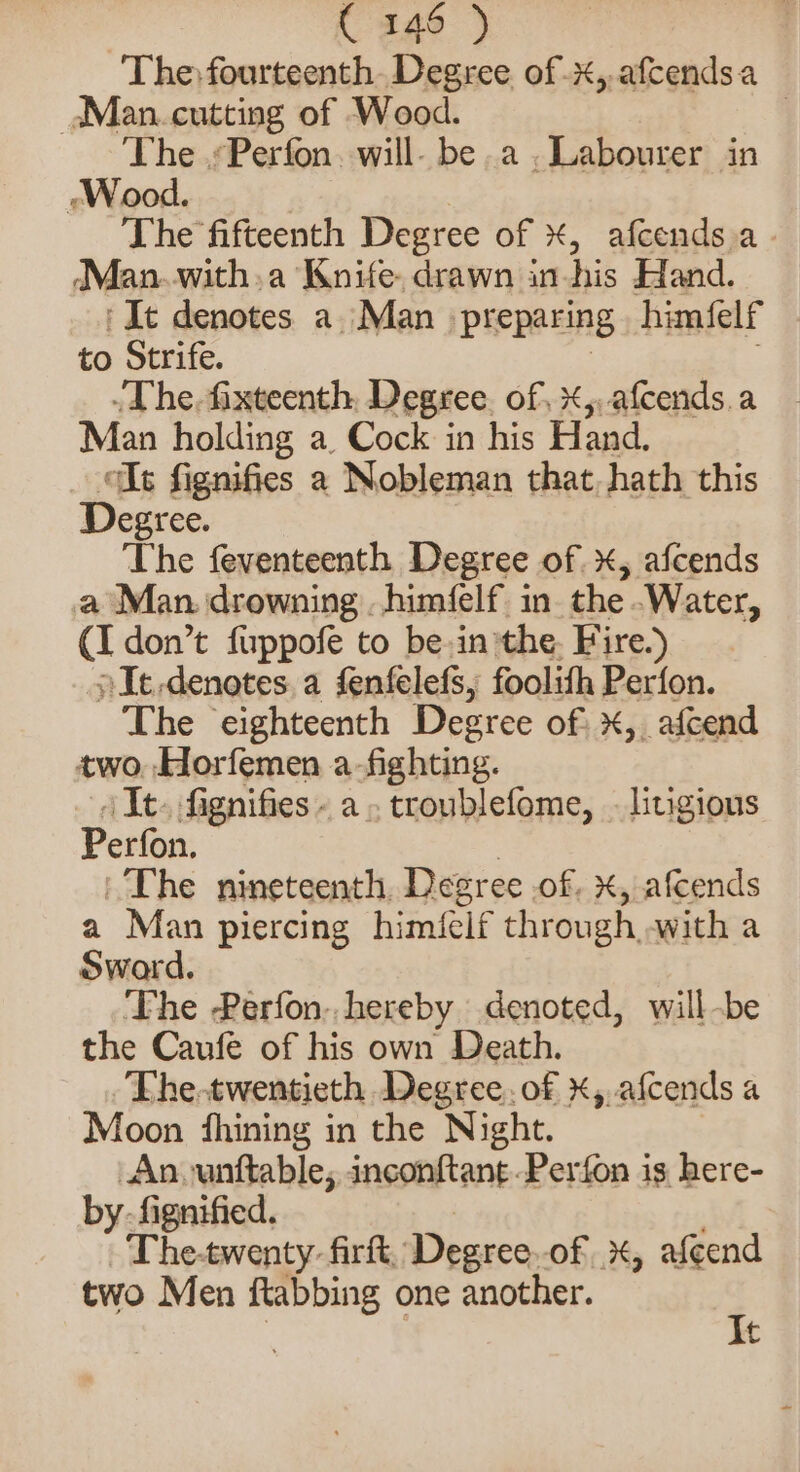 | C146 ) The: fourteenth Degree of .x,.afcendsa aMan. cutting of Wood. | The .«Perfon. will- be a. Labourer in -Wood. The fifteenth Degree of ¥, afcends.a Man.with.a Knife, drawn in-his Hand. ‘It denotes a Man preparing himfelf to Strife. .The. fixteenth Degree. of x,,afcends.a Man holding a. Cock in his Hand. lt fignifies a Nobleman that, hath this Degree. The feventeenth Degree of, afcends a Man. drowning . himfelf in. the .Water, (I don’t fuppofe to be-in the. Fire.) »It.denotes a fenfelefs, foolith Perfon. The eighteenth Degree of x, afcend two. Horfemen a-fighting. /It. fignifies - a. troublefome, litigious Perfon, The nineteenth, Degree .of, x, afcends a Man piercing himfelf through, witha Sward. ‘Fhe Perfon. hereby denoted, will-be the Caufe of his own Death. The-twentieth Degree. of X,.afcends a Moon fhining in the Night. Ano unttable, inconftant.Perfon is here- by. fignified. The-twenty firft, Degree.of %, afeend two Men ftabbing one another. ; t