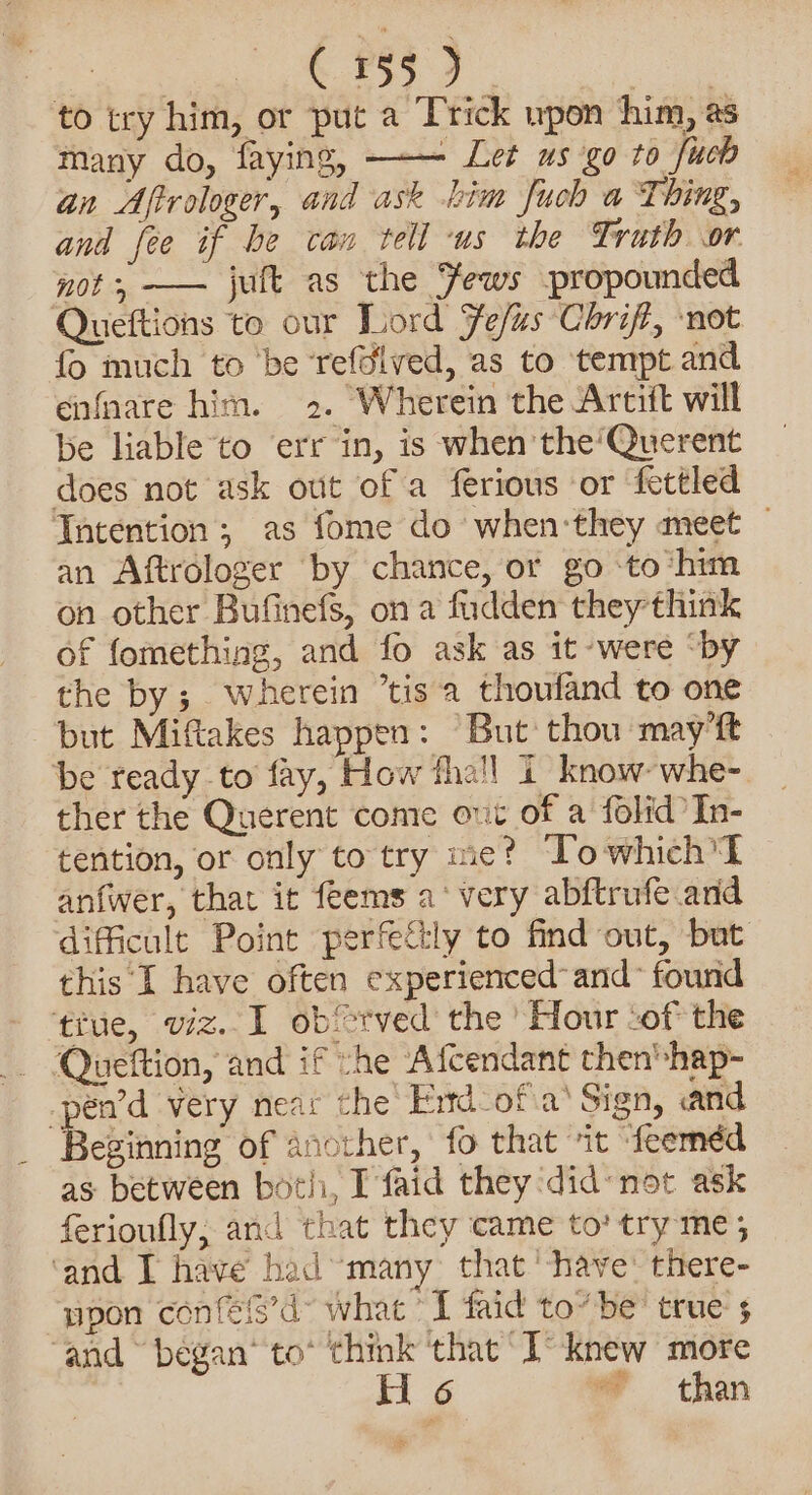 es C155) oe to try him, or put a Trick wpon him, as many do, faying, - Let us go to fueb an Afrologer, and ask him fuch a Thing, and fee if be can tell ‘us the Truth or mot, —— jult as the Fews propounded Queftions to our Lord Fef/as Chrift, not fo much to ‘be ‘refdived, as to tempt and enfnare him. 2. Wherein the Artift will be liable to err in, is when the‘’Querent does not ask out of a ferious or fettled Intention; as fome do when:they meet | an Aftrologer by chance, or go ‘to ‘him on other Bufinefs, on a fudden they think of fomething, and fo ask as it were “by the by; wherein “tis a thoufand to one but Miftakes happen: “But thou may’ft be ready to fay, How fhall 1 know: whe- ther the Querent come out of a folid In- tention, or only to try me? Towhich I anfwer, that it feems a‘ very abftrufe and dificult Point perfe&amp;:ly to find out, but this I have often experienced and~ found tiue, viz. 1 obfrved the’ Hour -of the - Queftion, and if he Afcendant then*hap- _pen’d very near the Frtd-of a’ Sign, «and Besinning of another, fo that “it “feeméd as between both, I faid they did: not ask ferioufly; and that they came to’ try me ; ‘and. I have had “many: that '-have: there- upon confels’d what ’I faid to” be: true $ ‘and © began’ to* think ‘that I’ knew more ty