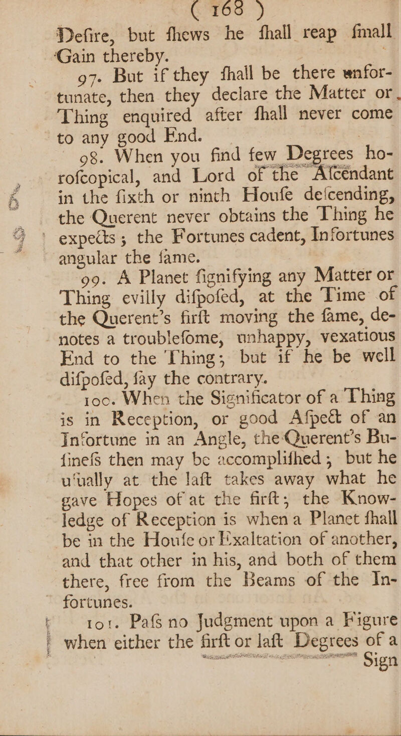 ( 165 ) Defire, but fhews he fhall reap fmall ‘Gain thereby. 97- But if they fhall be there wnfor- tunate, then they declare the Matter or. Thing enquired after fhall never come to any good End. 7 98. When you find few Degrees ho- rofcopical, and Lord of the Afcendant in the fixth or ninth Houfe de‘cending, the Querent never obtains the Thing he ' expects; the Fortunes cadent, Infortunes angular the fame. 99. A Planet fignifying any Matter or Thing evilly difpofed, at the Time of the Querent’s firft moving the fame, de- notes a troublefome, unhappy, vexatious End to the Thing; but if he be well difpofed, fay the contrary. 100. When the Significator of a Thing is in Reception, or good Afpect of an In‘ortune in an Angle, the Querent’s Bu- {inefS then may be accomplifhed, but he u‘ually at the laft takes away what he gave Hopes of at the firft, the Know- ledge of Reception is when a Planct fhall be in the Howfe or Exaltation of another, and that other in his, and both of them there, free from the Beams of the In- ~ fortunes. : tor. Pafs no Judgment upon a Figure | when either the firft or laft Degrees of a . ' NoteID edi gp CSE sane Sign