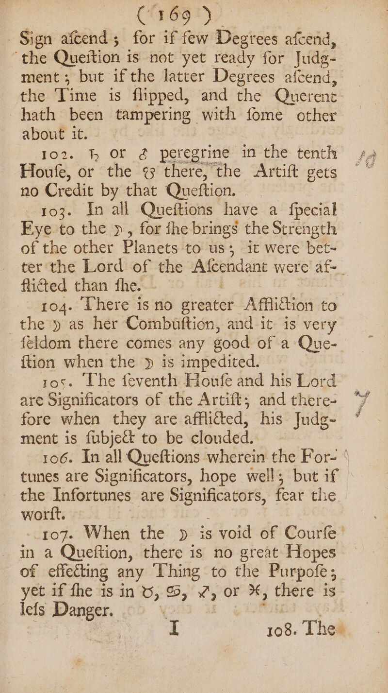 CSnen ye | Sign afcend; for if few Degtees afcend, “the Queition i is not yet ready for Jude- ment; but if the latter Degrees afcend, the Time is flipped, and the Querent- hath been ouput with fome other about it. 1o2. hh Or 2g peregrine in the tenth Houfe, or the &lt;3 there, the Artif gets no Credit by that Queftion. 3 - 03. In all Queftions have a fpecial Fye to the », for fhe brings the Strength of the other Planets to us; it were bet- flicted than the. 104. There is no aieniie’ Affliction to the y as her Combuttion, and it is very feldom there comes any good of a Que- {tion when the » is impedited. ros. The feventh Houfe and his Lord are Significators of the Artift, and there- fore when they are afflicted, his Judg- ment is fubjett to be clouded. the Tnfortunes are oe fear the. worlt. in a Queftion, there is no great Hopes of effecting any Thing to the Purpofe; yet if fhe is in 6, %, 4 or X, “Sighs is lefs Danger. | 108. Thes