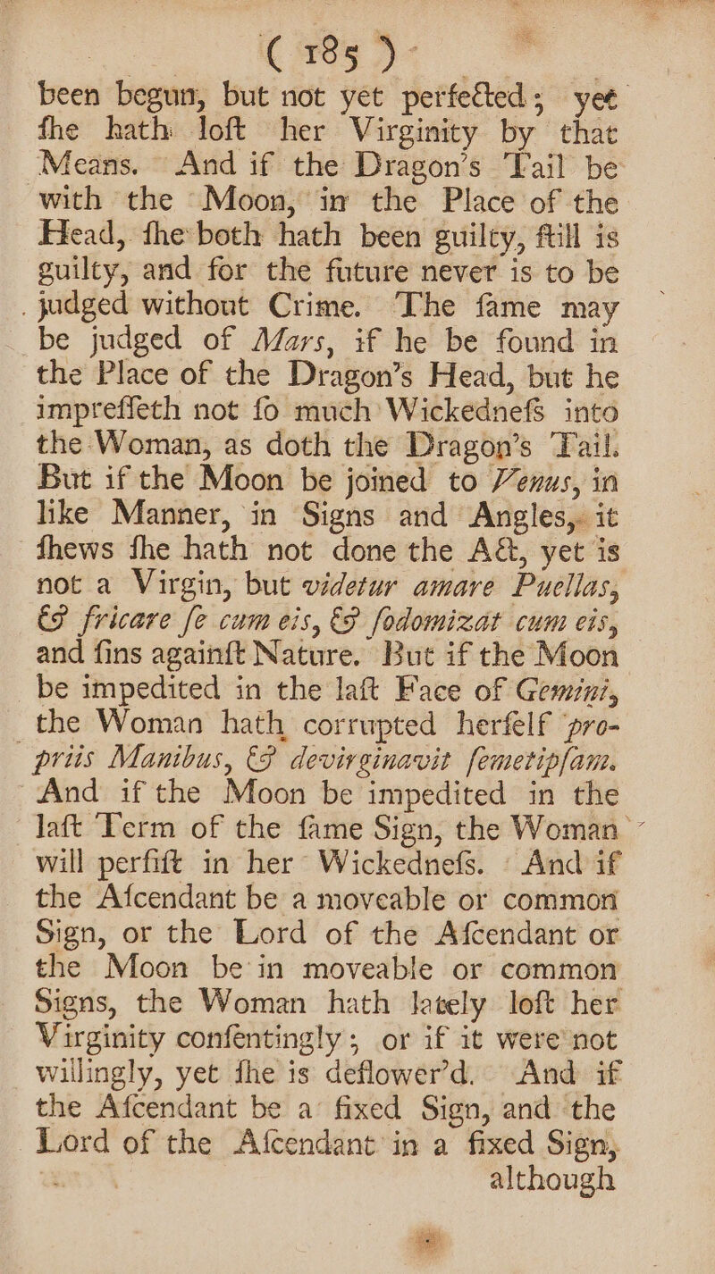 a re. | been begun, but not yet perfected; yet fhe hath loft her Virginity by that Means. And if the Dragon’s ‘Fail be with the Moon, im the Place of the Head, fhe both hath been guilty, fill is guilty, and for the future never is to be _ judged without Crime. The fame may _ be judged of Mars, if he be found in the Place of the Dragon’s Head, but he impreffeth not fo much Wickednefs into the Woman, as doth the Dragon’s Tail. But if the Moon be joined to Venus, in like Manner, in Signs and Angles,. it fhews fhe hath not done the A&amp;, yet is not a Virgin, but videtur amare Puellas, CP fricare fe cum eis, &amp;F fodomizat cum eis, and fins againft Nature. But if the Moon be impedited in the laft Face of Gemiui, _the Woman hath corrupted herfelf ‘pro- priis Manibus, 8 devirginavit femetipfam. And if the Moon be impedited in the laft ‘Term of the fame Sign, the Woman - will perfift in her Wickednefs. - And if the Afcendant be a moveable or common Sign, or the Lord of the Afcendant or the Moon be in moveable or common Signs, the Woman hath lJetely loft her Virginity confentingly; or if it were not willingly, yet fhe is deflower’d. And if the Afcendant be a’ fixed Sign, and the Lord of the Afcendant in a fixed Sign, although