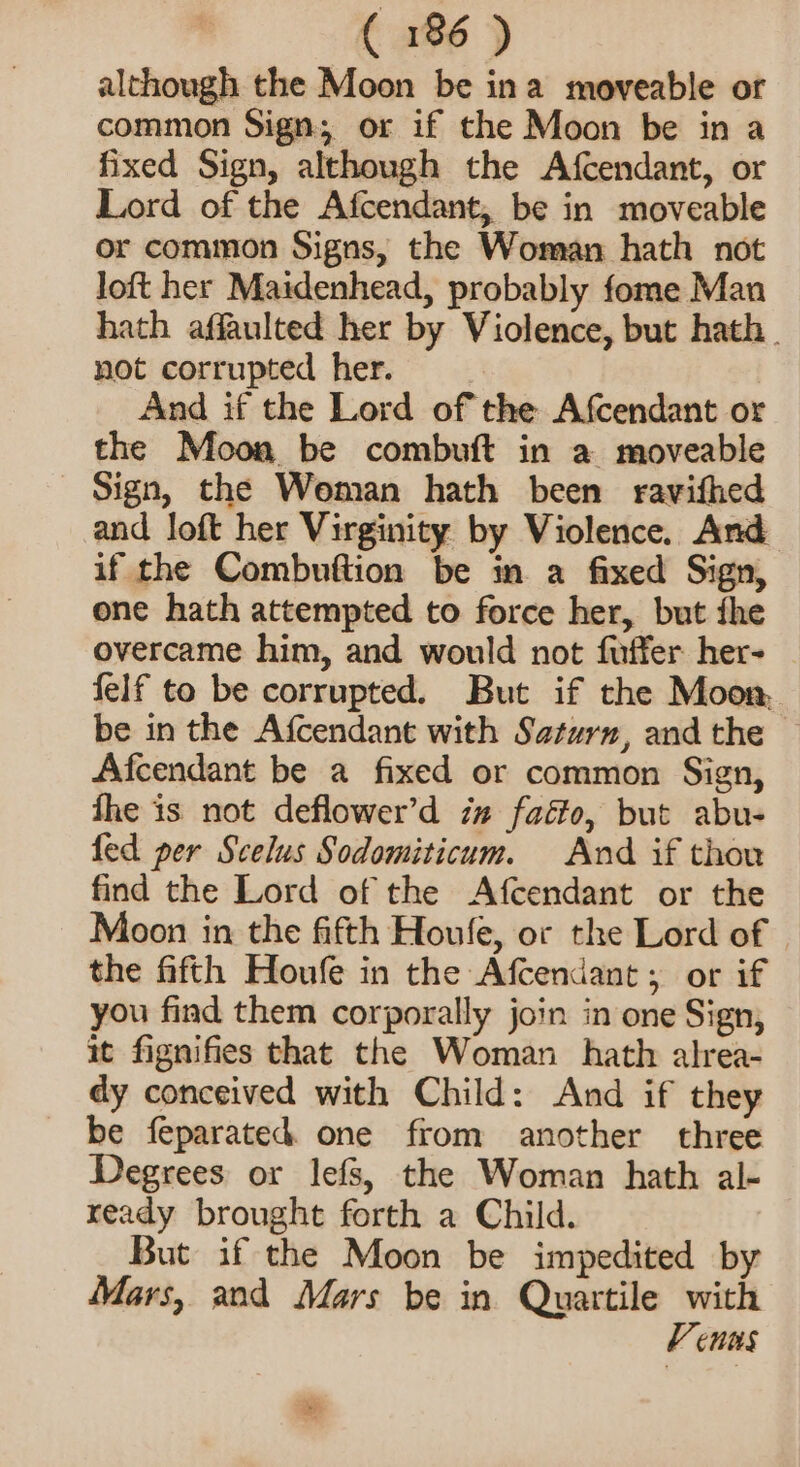 although the Moon be ina moveable or common Sign; or if the Moon be in a fixed Sign, although the Afcendant, or Lord of the Afcendant, be in moveable or common Signs, the Woman hath not loft her Maidenhead, probably fome Man hath affaulted her by Violence, but hath. not corrupted her. And if the Lord of the Afcendant or the Moon be combuft in a moveable Sign, the Woman hath been ravifhed and loft her Virginity by Violence. And if the Combuftion be in a fixed Sign, one hath attempted to force her, but fhe overcame him, and would not fuffer her- felf to be corrupted. But if the Moon, be in the Afcendant with Saturn, and the © Afcendant be a fixed or common Sign, fhe is not deflower’d i# faéto, but abu- fed per Scelus Sodomiticum. And if thou find the Lord of the Afcendant or the Moon in the fifth Houle, or the Lord of the fifth Houfe in the Afcendant; or if you find them corporally join in one Sign, it fignifies that the Woman hath alrea- dy conceived with Child: And if they be feparated. one from another three Degrees or lefs, the Woman hath al- ready brought forth a Child. But if the Moon be impedited by Mars, and Mars be in Quartile with V ens