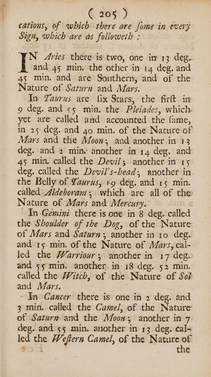 ees ) | cations, of which there are fome in every Sign, which are as followeth : N ries there is two, one in 13 deg. and 45 min. the other in 14 deg. and 45 min. and are Southern, and of the Nature of Saturn and Mars. | In Taurus are fix Stars, the firft in 9 deg. and 55 min. the Pleiades, which. yet are called and accounted the fame, in 25 deg. and 4o min. of the Nature of Mars and the Moon; and another in 13 deg. and 2 min. another in 14 deg. and 45 min. called the Devi]; another in 15 deg. called the Devil’s-head; another in the Belly of Laurus, rg deg. and 15 min. called ideboram, which are all of the Nature of Mars and Mercury. i &lt;« In Gemini there is one in 8 deg. calle the Shoulder of the Dog, of the Nature of Mars and Saturn; another in 10 deg. and 15 min. of the Nature of Mars,cal- led the Warriour; another in 17 deg. and 55 min. another. in 18 deg. 52 min. called the itch, of the Nature of Soj and Mars. ~ In ‘Cancer there is’ one in 2 deg. and 3 min. called the Camel, of the Nature of Saturm and the Moon; another in 7 deg. ands55 min. another in 13 deg. cal- led the Wefern Camel, of the Nature 2) Pict the