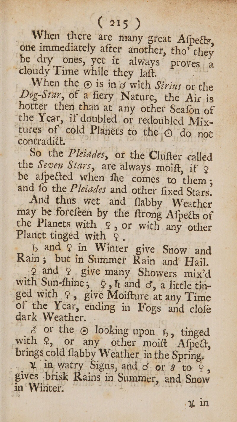 | 58, | _ When there are many great Afpetts, one immediately after another, tho’ they be dry ones, yet it always proves a “cloudy Time while they laft. ee When the © is in g with Sirigs or the Dog-Star, of a fiery Nature, the Air is hotter then than at any other Seafon of the Year, if doubled or redoubled Mix- tures of cold Planets to the.© do not ‘contradiét, ale | So the Pleiades, or the Clufter called the Seven Stars, are always moift, if 9 be afpetted when fhe comes to them ; and fo the Pleiades and other fixed Stars. And thus wet and flabby Weather may be forefeen by the ftrong Afpects of the Planets with ¢, or with any other Planet tinged with 9°. hm and @ in Winter give Snow and Rain; but in Summer Rain and Hail. % and ° give many Showers mix’d with Sun-fhine; 6 5h and 3, a little tin- ged with 9, give Moifture at any Time of the Year, ending in Fogs and clofe dark Weather. —é or the © looking upon %, tinged with 9, or any. other moitt Afpedt, brings cold flabby Weather inthe Spring, ., 4 in watry Signs, and ¢ er 8 to 9, gives brisk Rains in Summer, and Snow oe ee ;