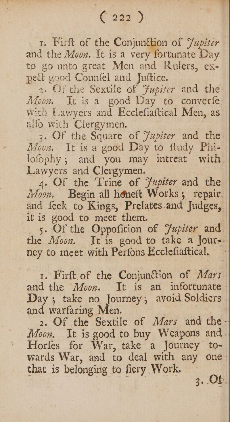 ¢ ae ) 1. Firft of the Conjunigien of Fupiter and the Moon. It is a very fortunate Day to go unto great Men and Rulers, ex- pect good Counfel and Juftice. 2. Of the Sextile of Fupizer and the Moon. It is a good Day to converfe. with Lawyers and Ecclefiaftical Men, as. alfo with Clergymen. : 3. OF the Square of Fupiter and the: Moow It is a good Day to ftudy Phi-. | lofophy ; and you may intreat with. iawyers and Clergymen. | 4. Of the Trine of Jupiter and the Moon. Begin all héneft Works; repair. and feek to Kings, Prelates.and Judges, | it is good to meet them. | 5- Of the Oppofition of Fupiter and | the Afoow. It is good to take a Jour-. ney to meet with Perfons Ecclefiaftical, 1. Firft-of the Conjun&amp;ion of Mars. | and the Moon. It is an infortunate -| Day ; take no Journey; avoid Soldiers | and warfaring Men. | | 2. OF the Sextile of Mars and the - Moon. It is good to buy Weapons and. Horfes for War, take a Journey to- | wards War, and to deal with any one: Set 1s DelOngie Fo Meee ea