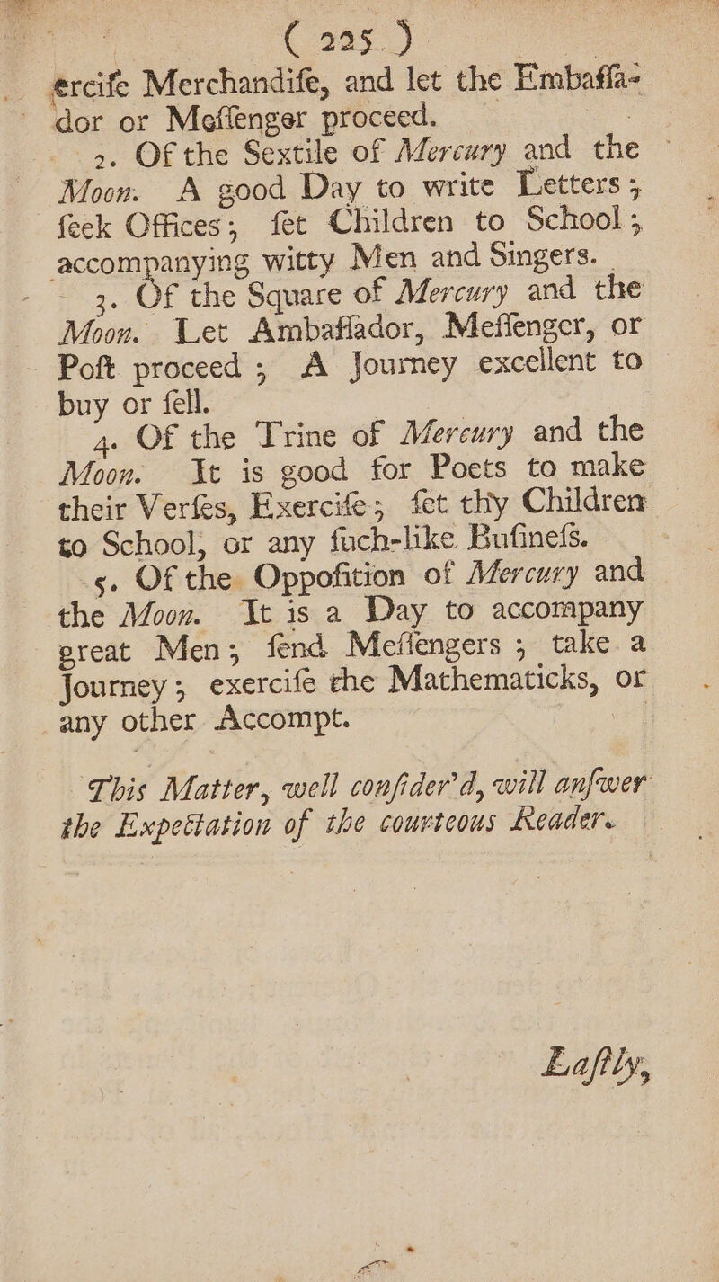 fake C295.) ba __ercife Merchandife, and let the Embaffa- dor or Meflenger proceed. ae &gt;. Of the Sextile of Mercury and the © Moon. A good Day to write Letters ; feck Offices; fet Children to School, accompanying witty Men and Singers. | - 3, Of the Square of Mercury and the Moon. Let Ambaflador, Meffenger, or - Poft proceed ; A Journey excellent to buy or fell. | 4. Of the Trine of Mercury and the Moon. It is good for Poets to make their Verfes, Exercife; fet thy Children to School, or any fuch-like Bufinets. | 5. Of the Oppofition of Mercury and the Moon. It is a Day to accompany preat Men; fend Mefiengers , take a Journey; exercife che Mathematicks, or any other Accompt. | This Matter, well confider'd, will anfwer the Expettation of the courteous Reader. — Lafily,