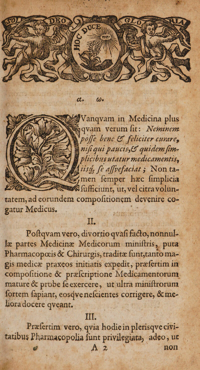 e jqvam verum fit: Nepaunenm Bziiqui paucis. quidem [mn- — d plcibus utatur medicamentis, JJ rd fe affvefaciat ; Non ta-  e men femper hzc fimplicia EA 9$ füfficiunt, ut, vel citra volun- tatem, ad cr sdens jx ne devenire co- gatur Medicus. | IL. le partes Medicine Medicorum miniflris ,. , puta Pharmacopcis &amp; Chirurgis, tradite deiude ma- gis medice praxeos initiatis expedit, praefertim in compofitione &amp; praícriptione Medicamentorum. mature &amp; probe fe exercere, ut ultra miniftrorum fortem fapiant, eosivenefcientes corrigere, &amp;me- hora docere qveant. IIT. Prafertim vero, qvia hodiein plerisqve civi- tatibus Pharzacopolia funt privilegiata. adeo, ut. T4