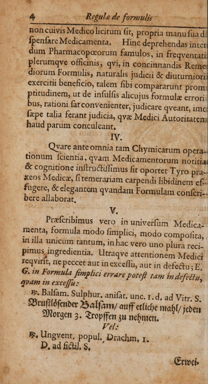 enter, judicare qveant, imc haud parum conculcant, ^ .. Qvare anteomnia tam Chymicarum opera-. tionum fcientia, qvam Medicamentorum notitia; &amp; cognitione inflructiffimus Gt oportet Tyro pra- &amp;eos Medicz, fitemerariam carpendi libidinem c£- fugere, &amp; elegantem qvandam Formulam confcri- bereallaborat, ^——— Prefcribimus. vero in univerfum Medica:. menta, formula modo fimplici, modo compofita, , in illa unicam tantum, in hac vero uno plura reci. reqvirit, nepeccetaut in exceflu, aut in defedtu ;E, G. in Formula Jfemplici errare poteft tam bn defetla, qoam in exceffuz 5^. Balfam. Sulphur, anifat; unc. z.d, ad Vitr. S, SUlorgen 5. Sropffen 4 nebnien. | Fel: F., Ungvent, popul, Drachm, 1c D, ad fic], 9$,