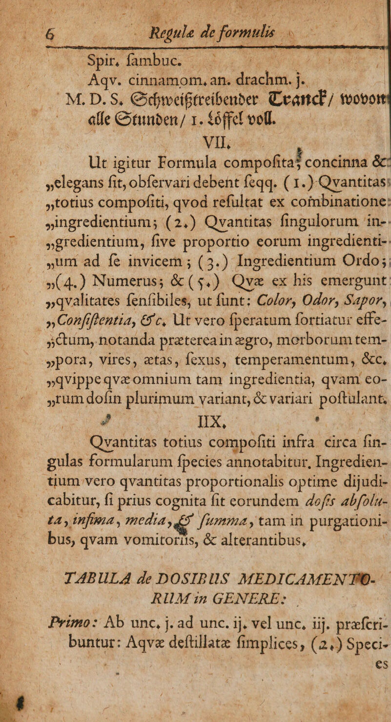 he  y. Af Lp Jj VENE T- APR aL DREEHTTS YS AQUIS Unpniw à Ln ous | Spir, uie Um Aqv. cinnamom, an. nk v M.D.S. Cxfjveiftreibenber Ceanct tvoto AT «te Gtinben/ 1. fóffel voll. i | | VII, E Ut igitur Formula compofita? concinna é »elegans fit, obfervari debent feqq. ( 1. ).Qvantitas: »totius compofiti, qvod refultat ex coimbinatione: ,ingredientium; (2.) Qvantitas fingulorum 'in- »gredientium, five proportio eorum ingredienti- ,um ad fe invicem ; (3.) Ineredientium Ordo; j »(4.) Numerus; &amp;($.) Qvae ex his emergunt. »qvalitates fenfibiles, ut funt: Color, Oder, Sapor, »Confiftentia, &amp;'c, Ut vero fperatum fortiatur effe- , | s&amp;um, notanda prztereain zgro, morborum tem- «o ypora, vires, atas, fexus, temperamentum, &amp;c, »qvippeqva omnium tam ingredientia, qvam eo- »rum dofin plurimum variant, &amp; variari poftulant; ? IX, m T Qvantitas totius compofiti infra. circa fin- gulas formularum fpecies annotabitur, Ingredien- | tium vero qvantitas proportionalis optime dijudi- ,. «abitur, fi prius cognita fit eorundem off abfolu- tay infima, media 5 fima, tam in purgationi- bus, qvam vemitoriis, &amp; alterantibus, | IABULA de DOSIBllS MEDICAMEN TFO-- RIULM in GENERE: Primo: Ab unc, j. ad unc. ij. vel unc, iij. prafcri- buntur: Aqve deftillatz: fimplices, (24) Spea- es Y  / 1 à