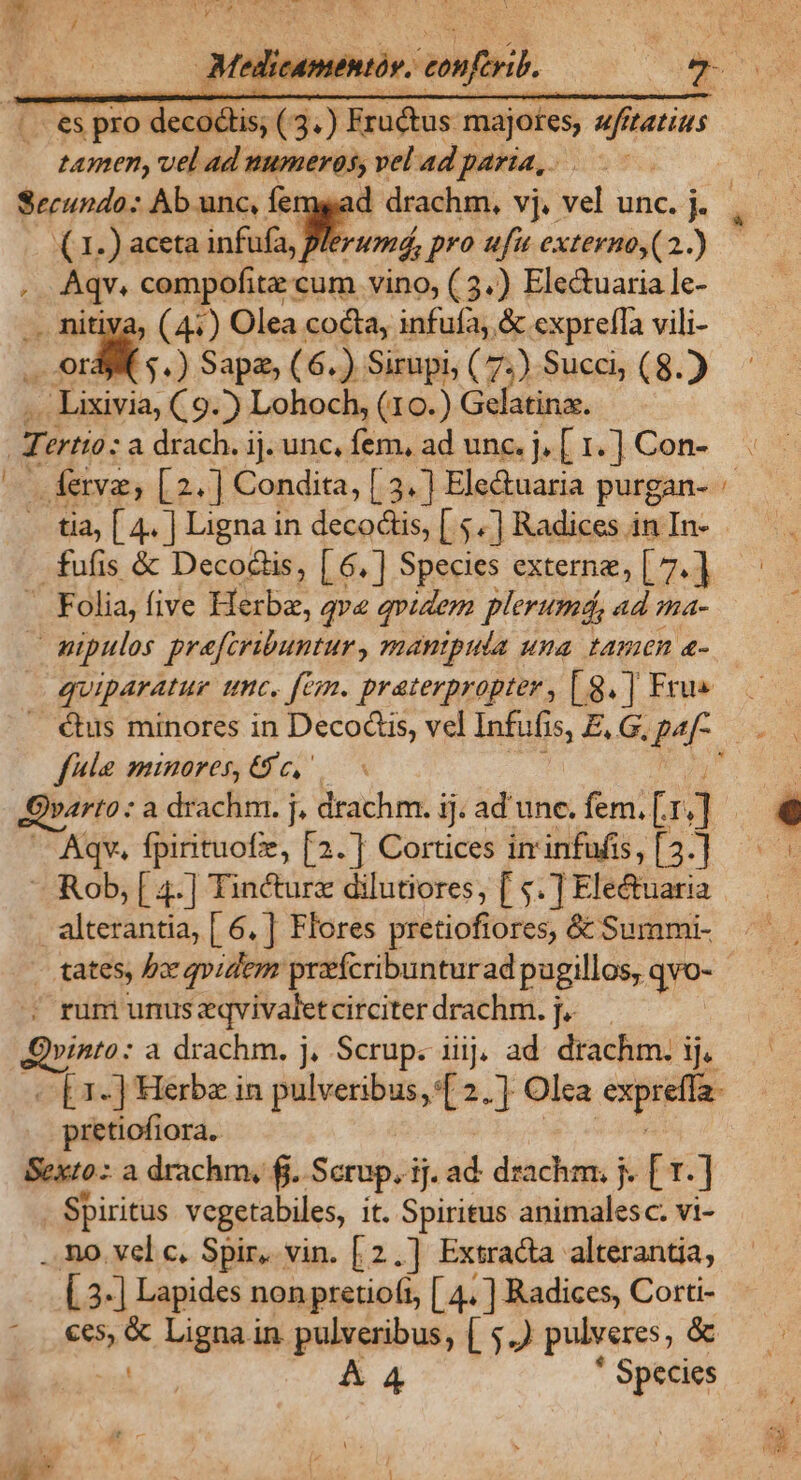 .. €s pro decodlis, ( 3.) Eru&amp;tus majores, ufitatits tamen, vel ad numeros, vel ad paria, . (1.) aceta infufa, rumá, pro «fu externo,(2..) x compofitz cum vino, (3.) Ele&amp;uaria le- » (41) Olea cocta, infufa; &amp; exprefla vili- id: $4) Sape, (6.) Sirupi, (7.) Succ, (8. | rur. C9.) Lohoch, (10.) Gelatinz. AB ertto : a drach. ij. unc, fem, ad unc. j. [1.] Con- Éferve, [2.] Condita, [.3.] Electuaria purgan- — Folia, five B qva qvidem plerumá, ad ma- » mipulos prefcribuntur , mantpula una. tamen a- quiparatur unc, fem. praterpropter , [ g. | Frus fle minores, Gc, ' Aqv, fpirituofz, [2.] Cortices iminfufis, [3.] — Rob, [ 4.] Tincture dilutiores, [ $.] Electuaria alterantia, [ 6. | Flores pretiofiores, &amp; Summi- tates, bx qvidem praícribunturad pugillos, qve- 2 rum unus zqvivaletcirciter drachm. j- vinto: a drachm. j, Scrup. iiij, ad. drachm. ij. —[1-] Herbe in de ens 2.7 Olea exprefta- pretiofiora, Sexto: a drachm, fj. Scrup. ij. T drachm. j. [ T. ] . Spiritus vegetabiles, it. Spiritus animalesc. vi- ..no vel c. Spir, vin. [2.] Extracta alterantia, [3-] Lapides non pretioft, [ 4. ] Radices, Corti- €€5,  Ligna in pulveribus, [ 5.) pulveres, &amp; | AA * Species LU Rd i ' -—