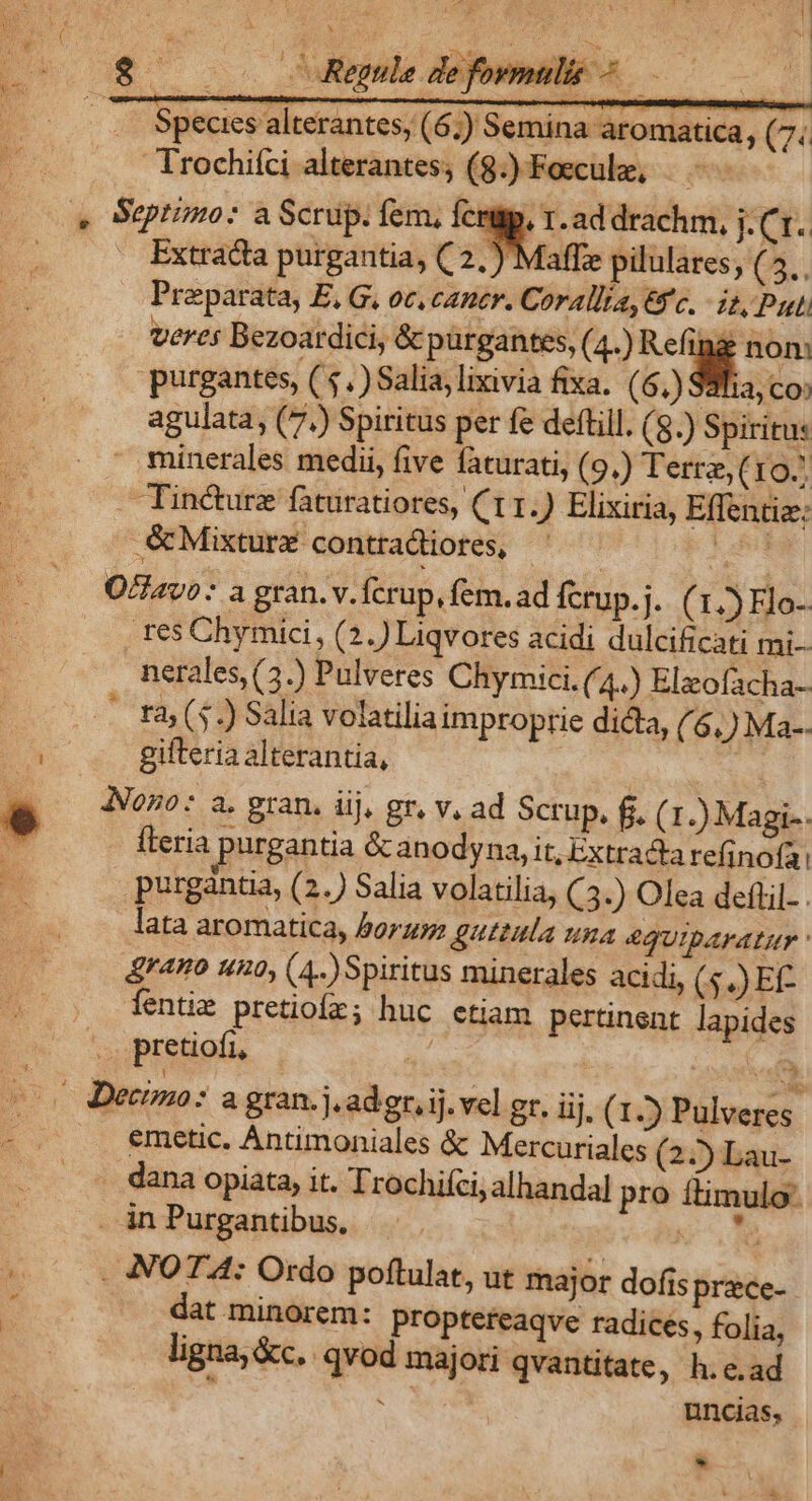e i Species alterantes, (6;) Semina aromatica, (7. — Trochifci alterantes; (8.) Foecule, ^ Extracta purgantia, ( 2.) Maffze pilulares, ( E Preparata, E, G, oc, cantr. Corallia, yc. - i, Put veres Bezoatdici, &amp; pürgantes, (4-) 9x eun purgantes, ( 5.) Salia, lixivia fixa. (6,) S8ha, co; agulata, (7.) Spiritus per fe deftill. (8.) Spiritus minerales medii, five faturati, (9.) Terre, (r9. Tin&amp;urz faturatiores, (11.) Elixiria, Effentiz: &amp;Mixturx- contradiotes, P lde: . res Chymici, (2.) Liqvores acidi dulcificati mi- nerales, (3.) Pulveres Chymici. (4) Elzofacha- ra; ($.) Salia volatilia improprie dicta, (6,) Ma-. gifteria alterantia, * fleria purgantia &amp; anodyna, it, Extracta refinofa: purgàntia, (2.) Salia volatilia, C3.) Olea deftil- . lata aromatica, Por: &amp;uttula una 4QUIDAFALUT &amp;rano 120, (4. Spiritus minerales acidi, (.) E íentim pretioír; huc etiam pertinent. lapides et emetic. Antimoniales &amp; Mercuriales (22) Lau- - dana opiata, it. Trochifci, alhandal pro itimulo- . in Purgantibus, KM . NOTA: Ordo poftulat, ut major dofis prace- dat minorem: proptereaqve radices, folia, ligna, &amp;c.. qvod majori qvantitate, h.e.ad  en uncias,