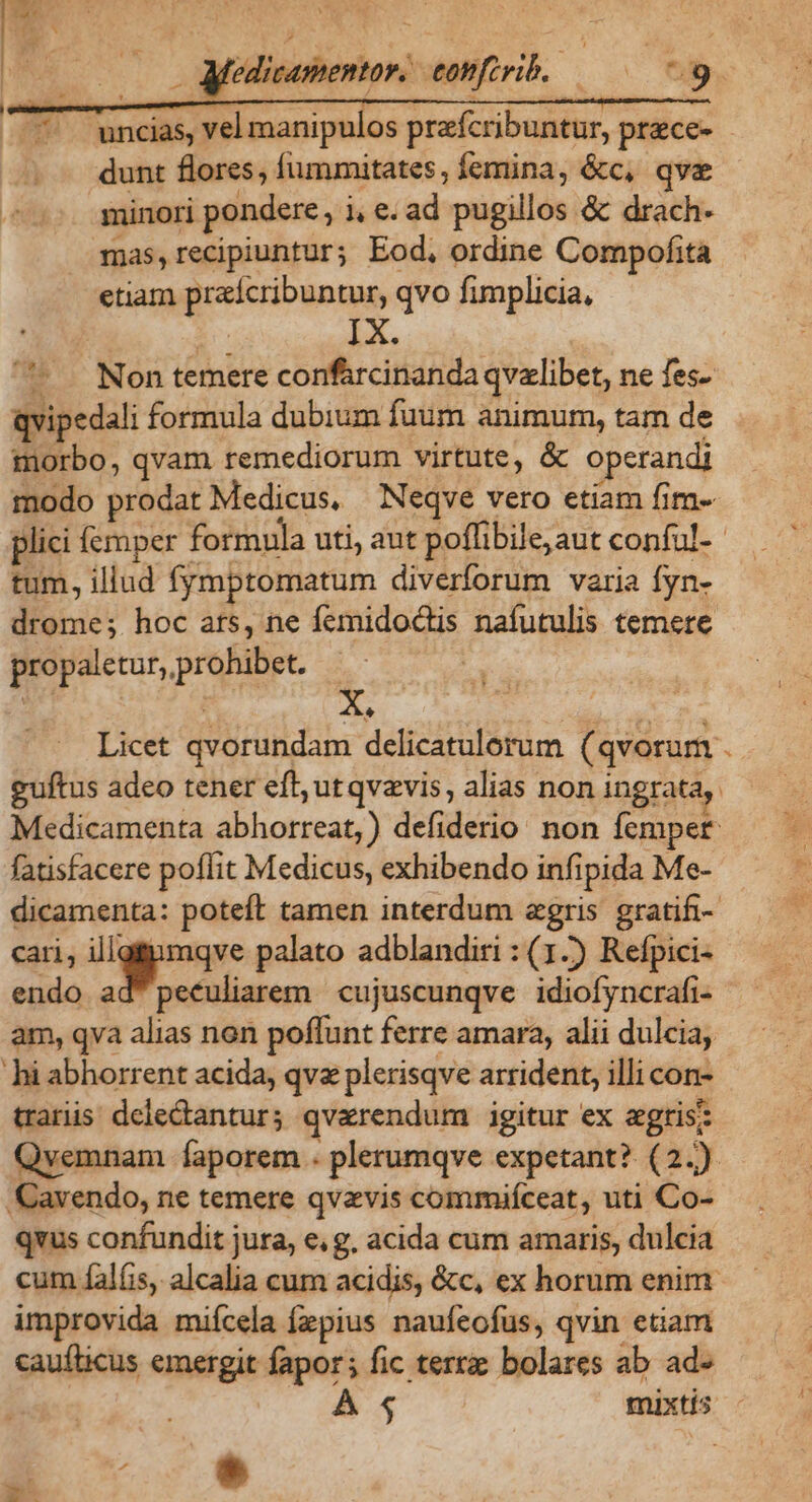 - uncias, vel manipulos przfcribuntur, prece- dunt flores, fummitates, femina, &amp;c, qva minori pondere, i i, e. ad pugillos &amp; drach- mas,recipiuntur; Eod, ordine Compofita etiam praícribuntur, qvo fimplicia, - Non temere confarcinanda qvalibet, ne fes- qvipedali formula dubium fuum animum, tam de morbo, qvam remediorum virtute, &amp; operandi modo prodat Medicus, Neqve vero etiam fim- tum, illud fymptomatum diverforum varia fyn- drome; hoc ats, ne femidoctis nafutulis temere propaletur, prohibet. | 3 ^ 1 X. Licet qvorundam delicatulorum ( qvorum . guftus adeo tener eft; ut qvzvis, alias non ingrata, Medicamenta abhorreat,) defiderio non femper fatisfacere poffit Medicus, exhibendo infipida Me- dicamenta: poteft tamen interdum agris gratifi- cari, p. n palato adblandiri : (1-) Refpici- endo ad peculiarem cujuscunqve idiofyncrafi- am, qva dine non poffunt ferre amara, alii dulcia, hi abhorrent acida, qv plerisqve arrident, illi con- trariis. deledtantur; qvarendum igitur ex agris; Qvemnam faporem . plerumqve expetant? (2.) avendo, ne temere qvavis commiíceat, uti Co- qvus confundit jura, e, g, acida cum amaris, dulcia cum fal(is, alcalia cum acidis, &amp;c, ex horum enim improvida miícela fzpius naufeofus, qvin etiam caufticus emergit fapor; fic terra bolares ab ad- $ * xi j