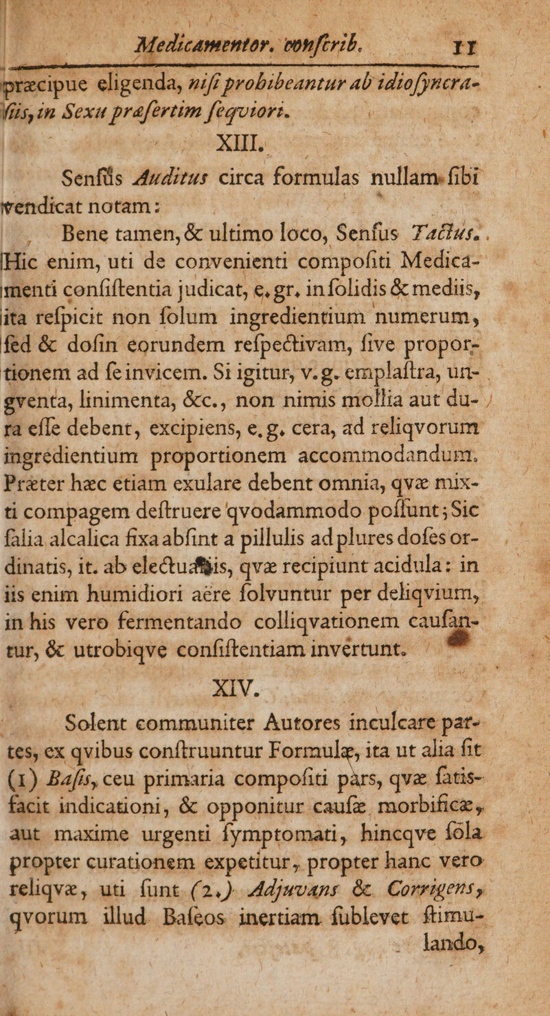 , : edisanepmtor.) | ienftrj. Mu. ke in Sexu prafertim fequtorz. j XIII. | 1 'endicat notam: [Hic enim, uti de convenienti compofiti Medica- menti confiftentia judicat, e, gr. in folidis &amp; mediis, ita refpicit non folum ingredientium numerum, fed &amp; dofin eorundem refpectivam, five propor- gventa, linimenta, &amp;c., non nimis mollia aut du- ra efle debent, excipiens, e. g. cera, ad reliqvorum ingredieniium proportionem accommodandum. Préter hzc etiam exulare debent omnia, qva mix- ti compagem deftruere qvodammodo poffunt; Sic falia alcalica fixa abfint a pillulis ad plures dofesor- ML iis enim humidiori aere folvuntur per deliqvium,. in his vero fermentando colliqvationem Lr d tur, &amp; utrobiqve confiftentiam invertunt. Solent communiter Autores ineyícati pat- tes, ex qvibus conftruuntur Formule, ita nt alia fit (1) Bafisy ceu primaria compofiti pàrs, qvae fatis- facit indicationi, &amp; opponitur. caufz. morbificz aut maxime urgenti fymptomati, hincqve fola propter curationem expetitur, propter hanc vero reliqve, uti (unt. (2,) Adjuvans &amp;. Corrigens , - Jando,