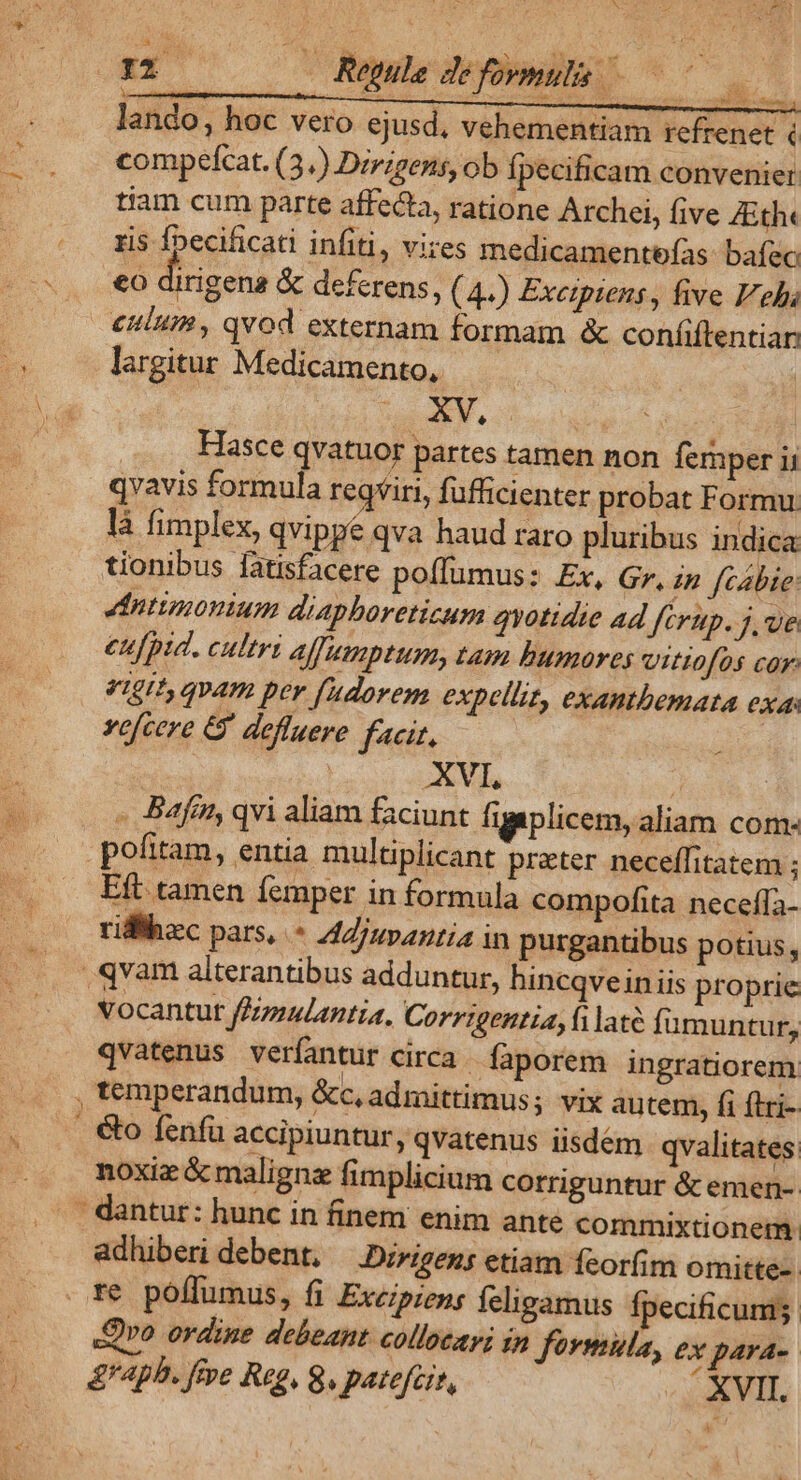 rio Rule défomulh 000 lando, hoc vero ejusd, vehementiam rcfrenet € compefcat. (3.) Dzrigens, ob Ípecificam convenier tiam cum parte affecta, ratione Archei, five AEth« ris f»ecificati infiti, vires medicamentefas bafzc €o dirigena &amp; deferens, (4.) Exetptens, five Fes culum, qvod externam formam &amp; coníiftentiar largitur Medicamento, 2.3 MO Hasce qvatuor partes tamen non femper ij qvavis formula regviri, fufficienter probat Formu là fimplex, qvippe qva haud raro pluribus indica tionibus fatisfacere poffumus: Ex, Gr, in fcébie: ddntimonium diaphoretizum quotidie ad fcrtp. j, ue eufpid. cultri affumptum, tam bumores vittofos cor: qigit qvam per fadorem expellit, exantbemata exa: vefcere &amp; defluere facit, XVL ;! - Baftn, qvi aliam faciunt figaplicem, aliam com- pofitam, entia multiplicant preter neceffitatem ; Eft tamen femper in formula compofita neceffa- riflhec pars, * AZjuvantia in purgantibus potius, qvam alterantibus adduntur, hincqvein iis proprie vocantut fFziulantia, Corrigentia, fi laté fumuntu fy qvatenus verfantur circa . Íaporem ingratiorem , temperandum, &amp;c, admittimus; vix au tem, fi flri- . &amp;o fenfa accipiuntur, qvatenus iisdém qvalitates. noxiz &amp; malignz fimplicium corriguntur &amp; emen- - adhiberi debent, —.Dirigens etiam fcorfim omitte- Qvo ordine debeant collocapi in fovmula, ex para--