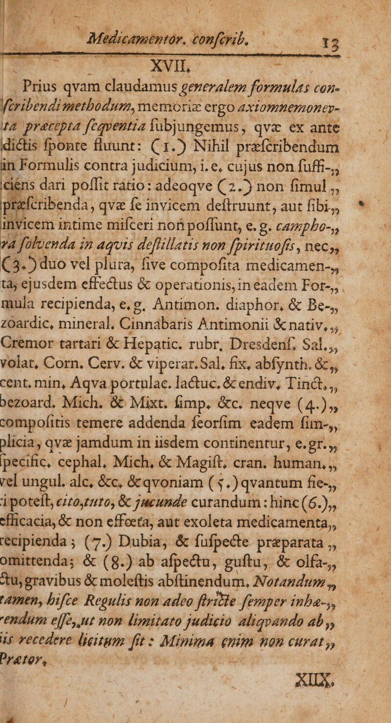 jéns dari poffit ratio: adeoqve (2.5 non fimul, fcribenda, qv fe invicem deftruunt, aut fibi, invicem intime niifceri no poffunt, e. g. PIS 27 Jüluenda i i2 AQUIS defüillatis non fpirituofís, neCy, (3.5 duo vel plura, five compofita medicamen-,, mula recipienda, e.g. Antimon. diaphor, &amp; Be-,, Cremor tartari &amp; Hepatic. rubr, Dresden; Sal. volat, Corn. Cerv. &amp; viperar.Sal, fix, abfynth. &amp;,, cent, min, Aqva portulac. lactuc. &amp; endiv, didi. xezoard. Mich. &amp; Mixt. fimp. &amp;c. neqve (4.),, compofitis temere addenda feorfim: eadem fim», pecific, cephal, Mich, &amp; Magift, cran. human, ,, rel ungul. alc, &amp;c, &amp; qvoniam ( 5.) qvantum fie-,, ipotelb, c/t0,:210, &amp; jueunde curandum: hinc (6.),, «fficacia, &amp; non effoeta, aut exoleta medicamenta, ecipienda ; (7.) Dubia, &amp; füfpecte preparata ,, «tu; gravibus &amp; moleftis abftinendum, Norandum,,, endum elfe ut non limitato judicio aliqvando ab y, is recedere: lieitem fit * Minima enm K09 CHTAL y, Prater,
