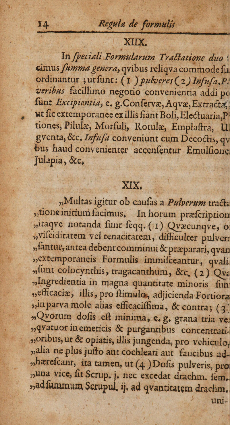 Lo Rele de ford In fpeciali Formularum T. ratlatione duo | cimus fma genera, qvibus reliqva commode fu ordinantur ;utfünt: (1 ) pulveres (2 ) Infufa.P; veribus facillimo negotio convenientia addi pc ut fic extemporanee ex illis fiant Doli, Electuaria,P tiones, Pilule, Morfuli, Rotule, Emplaftra, uüu gventa, &amp;c, I»fu/a conveniunt cum Decodls, qv bus haud convenienter accenfentur Emulfione: Tulapia, &amp;c, XIX, . Multas igitur ob caufas a Pulpergm tract: stioneinitium facimus, In horum praícription »itaqve notanda funt feqq. (.1) Qvzcunqve, ó »vVifciditatem vel tenacitatem, difficulter pulver: »fantur, antea debent comminui &amp; praeparari, qva »*Xtemporaneis Formulis. immifceantur, qvali »funt colocynthis, tragacanthum, &amp;c, (2) Qvz »Ingredientia in magna quantitate minoris fiin »efficaciz ; illis, pro ftimulo, adjicienda Fortiora »in parva mole alias efficaciffima, &amp; contra; GE »gvatuor inemeticis &amp; purgantibus concentrati- »otibus, ut &amp; opiatis, illis jungenda, pro vehiculo, »alia ne plus jufto aut cochleari aut. faucibus ad- »Hna vice, fit Scrup. j, nec excedat drachm. fem. »adfummum Scrupul, ij. ad qvantitatem drachm,, risa