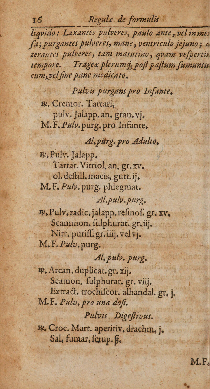uw opu. de foils ? * ; €——— 3 liqvido: Laxantes pulveres, paulo Ante E E nei fas purgantes pulveres, mane , ventriculo j jejunos 4 &amp;eraptes pulperes )» Im matutino, qam. vefpertia Ltpupore. Tragea plerumá, poft pen dii à | dei id pane: medicato, 3 to epugac CPP purgans A M ud ; 2 t8. Gremot. Tartati : m . palv. Jalapp.an, gran. vj. d M. FPab.purg.pro Infante, — — TE Al pilyg. pro Adulte, 000 P i ESPül Talapp, Ro co nudae Viaiol ds er. xvi ; - ol. defHill. macis, gutt. ij, d x M, F, Pul», purg. phlegmat. | T. AL puly.purg, Bt. APIS radic. jalapp. refinof: gr. XVe ::. Scammon. fulphurat. gr. iij. .. JNitr, purifl. gr. iiij. vel  ML F. Palo, purg. | : M Al, pulv. pug. w m. Arcan, duplicat. gr. xij. | Scamon, fülphurat, gr. viij. ? , Extract. trochifcor, alhandal. gr, j..— M F, Pulv, pro una dofr. AE ' Pulvis , Digefizuus. 177.7 B8 Croc. Mart. aperitiv, drachm, j ] nm Be Sal; Bind í iei pe M.F,