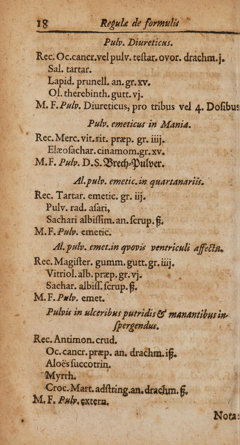 i dii E de €— - » —Ó——8: Pulp. Diureticus. Rec. Oc.cancr.vel pulv. ieltan Ovor. drachm.j AT .. Sal. tarta. | Wu Lapid. prunell, an.gr.) XV. Ol. therebinth. gutt. vj. M. F. ui». Diureticus, pro tribus vel 4. Dot Pulv. eneticus in Mania. Rec. Merc. vit.rit. prep. gr. iiij. Eleofachar. cinamom.gr.xv. M.F. Pulv. D. S. SSredoZpulbet. 4L. pulv. emetic.im quartanariis. Rec. Tartar. emetic. gr. v Pulv. rad. afari, Sachati albiffim. an. ferup. $ M.F.Pzlp.emetic. .— A. pulv. emetan qvovis ventriculi feta, Rec, Magifter. gumm. gutt. gr. iij. — Vitriol.alb.prep.gr.vj. MU quM S Sachar. albiff. fcrup.f. | s M.F. Pxlp». emet. ' ac Pulpis i ip ulceribus yanidiow manantibusim. fpergendus. Rec. Antimon.crud. Oc.cancr. prep. an. eme if. . Aloés en BA CMyrth. :Croc. Malt. adftrin gandudhm. e M, E, Pub extera, — v-— . Nota: