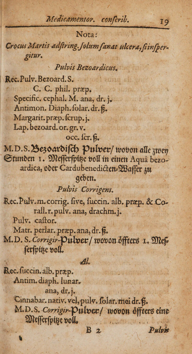 bé | TM p a NUN. | Nota: | Crocus Martis adfeing, y finas dini Jf fp E ur. - Pulvis Baeacdist, S | quee: Pulv.Bezoard.S. a C, C. phil. php; : «. Specific. cephal. M. ana, dr. j. - Antimon. Diaph.folar. dr.f. Margarit. praep. fcrup. j. -. Lap. bezoard. or. gr. v. £f occ. Ícr. fi, M.D.S.25e3oatbifcb Dulver/ twobon alle sten Giunben 1. 9 tefferfpite voll ín einen Aquá bezo- RON bbet CardubencdidtendBaffer m geben, Pulvis Corvigens. Rec.Palv.m.corrig. five, fuccin. alb. EMO rall.r. pulv. ana, drachm. j. Pulv. caftor. | Matr. perlar. prep. ana, dr. $. M.D.S. Corrigir-Dulver/ moron Vies Y. mé ferfpí&amp;e votl. 4, aco. alb.prep. :Àntim. diaph. lunar, | ana, dr, j. | .. Cinnabar. nativ. vel,pulv. fola; Tíiel dr. .$. p M.D.$. dceó equo pon vene dne