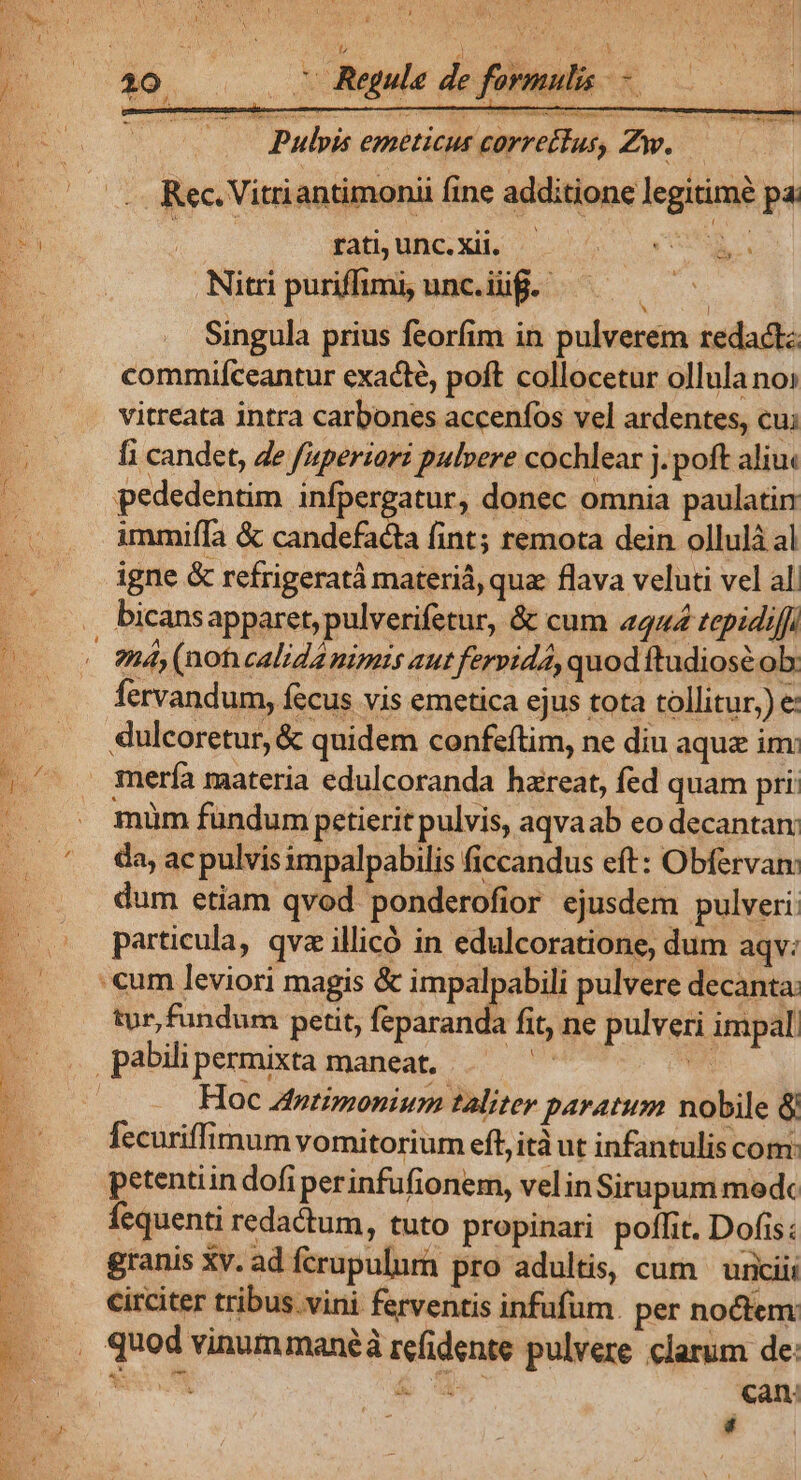 bon VANS SAIS. A er RR ie ——— Pulpis emeticus correctus, Zw. Rec. Vitriantimonii fine additione legitimé pa. rati; unc.Xii, — x qe Nitri puriffimi, unc.iüg.- cto Singula prius feorfim in pulverem redactz commifceantur exacte, poft collocetur ollula no: vitreata intra carbones accenfos vel ardentes, cu; fi candet, Ze fuperiori pulvere cochlear j.poft aliu« pededentim infpergatur, donec omnia paulatin immiífa &amp; candefacta fint; remota dein ollulá al igne &amp; refrigeratà materiá, quz flava veluti vel al. bicansapparet, pulverifetur, &amp; cum 4444 tepidiff RS fervandum, fecus vis emetica ejus tota tollitur,) e: dulcoretur, &amp; quidem confeftim, ne diu aque im: müm fündum petierit pulvis, aqvaab eo decantam da, ac pulvis impalpabilis ficcandus eft: Obfervan: dum etiam qvod ponderofior ejusdem pulveri particula, qvz illicó in edulcoratione, dum aqv: tur, fundum petit, feparanda fit, ne pulveri impal. Hoc Antimonium taliter paratum nobile 8 fecuriffimum vomitorium eft, ità ut infantulis com: petentiin dofi perinfufionem, velinSirupum medc fequenti redadum, tuto propinari poffit. Dofis: granis Xv. ad fcrupulura pro adultis, cum | uixiiii circiter tribus.vini ferventis infufüm. per noctem Can: