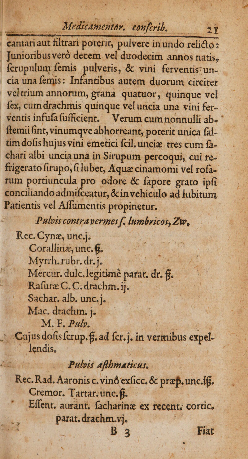 | M edicamentav. eonftrib. ^I Y Anar — M ELI - ^X dn - ] - ma . - Aene : ' . eantariaut filtrari poterit, pulvere inundo reli&amp;o: , Junioribusveró decem vel duodecim annos natis, fcrupulum femis pulveris, &amp; vini ferventis: un- cia una femis: Infantibus autem duorum circiter | veltrium annorum, grana. quatuor, quinque vel | fex, cum drachmis quinque veluncia una vini fer- ventis infufafüfficient. — Verum cum nonnulli ab. ' |! ftemiifint, vinumqve abhorreant, poterit unica fal- tim dofis hujus vini émetici fcil. unciz tres cum fà- chari albi uncia unà in Sirupum percoqui, cui re- frigerato firupo, fi lubet, Aquz cinamomi vel rofa-- rum portiuncula pro odore &amp; fapore grato ipfi conciliando admifceatur, &amp;in vehiculo ad lubitum Patientis vel Affumentis propinetur. Se Pulvis contravermoes f. lumbricos, Zw, Rec. Cynez, unc]. Corallinz, unc. fj. -—— Myrth.rübr. dr.j. dm e —. A Mercur. dulc.legitimé parat. dr. $. Rafurz C. C. drachm. ij. | Sachar. alb. unc.j. | Mac. drachm. j. M.F.Pwb. — PUT J^. Cujus dofis fcrup. f, ad fcr.j. in vermibus expel- . lendis. ida M ecco vo Puleit aflbmaticus. | Rec. Rad. Aaronis c. vinó exficc. &amp; prep. unc.íf. Cremor. Tartar;une.f. - | .Effent. aurant. facharinz ex recent, cortic, paratdrachm.vj;. —. — ^ B 5 Fiat ; NW dox oy