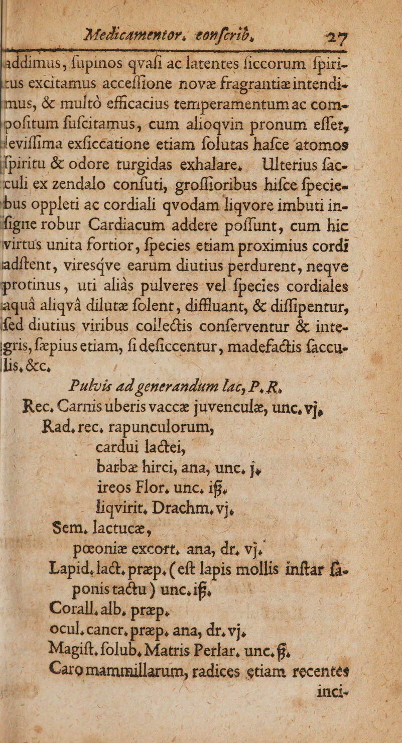 F S. ' X : A NUT ! my  m Miglite:: sni. E. ldimus, fupinos qvafi ac latentes ficcorum fpiri- tus excitamus acceílione nove fragrantia intendi- mus, &amp; multó efficacius temperamentum ac com- pofitum füfcitamus, cum alioqvin pronum effet, leviffima exficcatione etiam folutas hafce atomos Ipiritu &amp; odore turgidas exhalare, Ulterius fac- - culi ex zendalo coníuti, groffioribus hifce. fpecies | ibus oppleti ac cordiali qvodam liqvore imbuti in- figre robur Cardiacum addere poffunt, cum hic. wirtus unita fortior, Ípecies etiam proximius cordi adítent, viresdve earum diutius perdurent, neqve protinus, uti aliàs pulveres vel fpecies cordiales iaquà aliqvà dilute folent, diffluant, &amp; diffipentur, fed diutius viribus iom conferventur &amp; inte- gris, fiepius etiam, fi deficcentur, madefactis faccu- lis, &amp;c, J Pulvis ad generandum lac, P, R, Rec, Carnis uberis vacce juvenculz, unc, vj, Rad, rec, rapunculorum, cardui lactei, barba hirci, ana, unc, J, ireos Flor, unc. ifj. - liqvirit, Drachm, M | Sem, lactuce, Me. poconiz excort, ana, dr, vj. Lapid, lad prep. (eft lapis mollis inflar x ponistactu) unc. ifi, Corall, alb, prep. ocul, cancr, prep. ana, dr, vj, Magift, folub, Matris Perlar, unc. f. Caro mamrmillarum, radices etiam recentes inci«